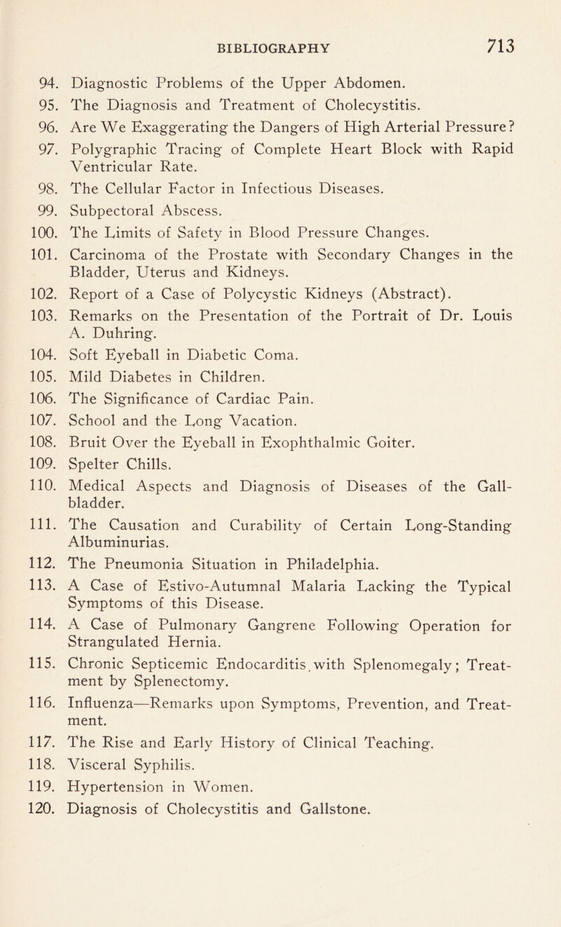 94. Diagnostic Problems of the Upper Abdomen. 95. The Diagnosis and Treatment of Cholecystitis. 96. Are We Exaggerating the Dangers of High Arterial Pressure? 97. Polygraphic Tracing of Complete Heart Block with Rapid Ventricular Rate. 98. The Cellular Factor in Infectious Diseases. 99. Subpectoral Abscess. 100. The Limits of Safety in Blood Pressure Changes. 101. Carcinoma of the Prostate with Secondary Changes in the Bladder, Uterus and Kidneys. 102. Report of a Case of Polycystic Kidneys (Abstract). 103. Remarks on the Presentation of the Portrait of Dr. Louis A. Duhring. 104. Soft Eyeball in Diabetic Coma. 105. Mild Diabetes in Children. 106. The Significance of Cardiac Pain. 107. School and the Long Vacation. 108. Bruit Over the Eyeball in Exophthalmic Goiter. 109. Spelter Chills. 110. Medical Aspects and Diagnosis of Diseases of the Gall¬ bladder. 111. The Causation and Curability of Certain Long-Standing Albuminurias. 112. The Pneumonia Situation in Philadelphia. 113. A Case of Estivo-Autumnal Malaria Lacking the Typical Symptoms of this Disease. 114. A Case of Pulmonary Gangrene Following Operation for Strangulated Hernia. 115. Chronic Septicemic Endocarditis.with Splenomegaly; Treat¬ ment by Splenectomy. 116. Influenza—Remarks upon Symptoms, Prevention, and Treat¬ ment. 117. The Rise and Early History of Clinical Teaching. 118. Visceral Syphilis. 119. Hypertension in Women. 120. Diagnosis of Cholecystitis and Gallstone.