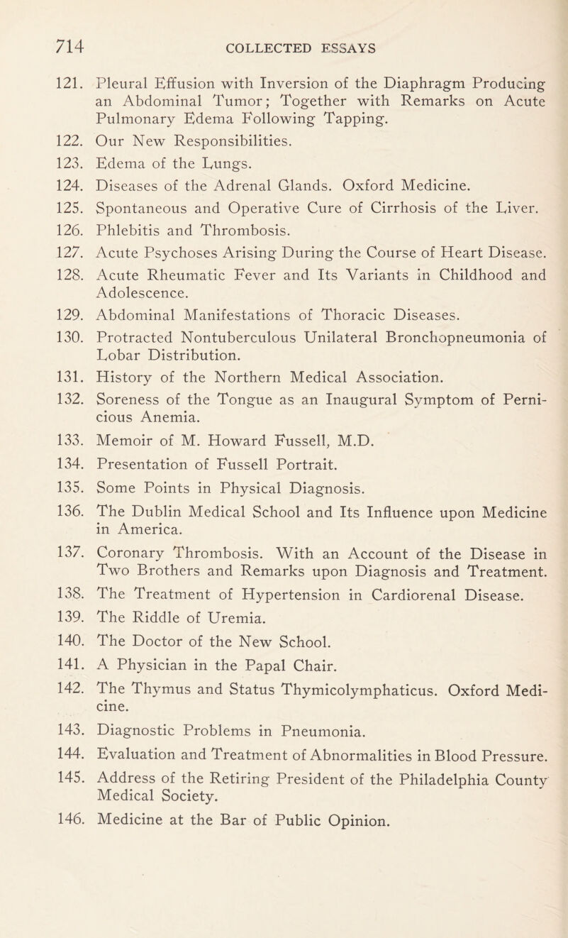 121. Pleural Effusion with Inversion of the Diaphragm Producing an Abdominal Tumor; Together with Remarks on Acute Pulmonary Edema Following Tapping. 122. Our New Responsibilities. 123. Edema of the Eungs. 124. Diseases of the Adrenal Glands. Oxford Medicine. 125. Spontaneous and Operative Cure of Cirrhosis of the Fiver. 126. Phlebitis and Thrombosis. 127. Acute Psychoses Arising During the Course of Heart Disease. 128. Acute Rheumatic Fever and Its Variants In Childhood and Adolescence. 129. Abdominal Manifestations of Thoracic Diseases. 130. Protracted Nontuberculous Unilateral Bronchopneumonia of Lobar Distribution. 131. History of the Northern Medical Association. 132. Soreness of the Tongue as an Inaugural Symptom of Perni¬ cious Anemia. 133. Memoir of M. Howard Fussed, M.D. 134. Presentation of Fussell Portrait. 135. Some Points in Physical Diagnosis. 136. The Dublin Medical School and Its Influence upon Medicine in America. 137. Coronary Thrombosis. With an Account of the Disease in Two Brothers and Remarks upon Diagnosis and Treatment. 138. The Treatment of Hypertension in Cardiorenal Disease. 139. The Riddle of Uremia. 140. The Doctor of the New School. 141. A Physician in the Papal Chair. 142. The Thymus and Status Thymicolymphaticus. Oxford Medi¬ cine. 143. Diagnostic Problems in Pneumonia. 144. Evaluation and Treatment of Abnormalities in Blood Pressure. 145. Address of the Retiring President of the Philadelphia County Medical Society. 146. Medicine at the Bar of Public Opinion.