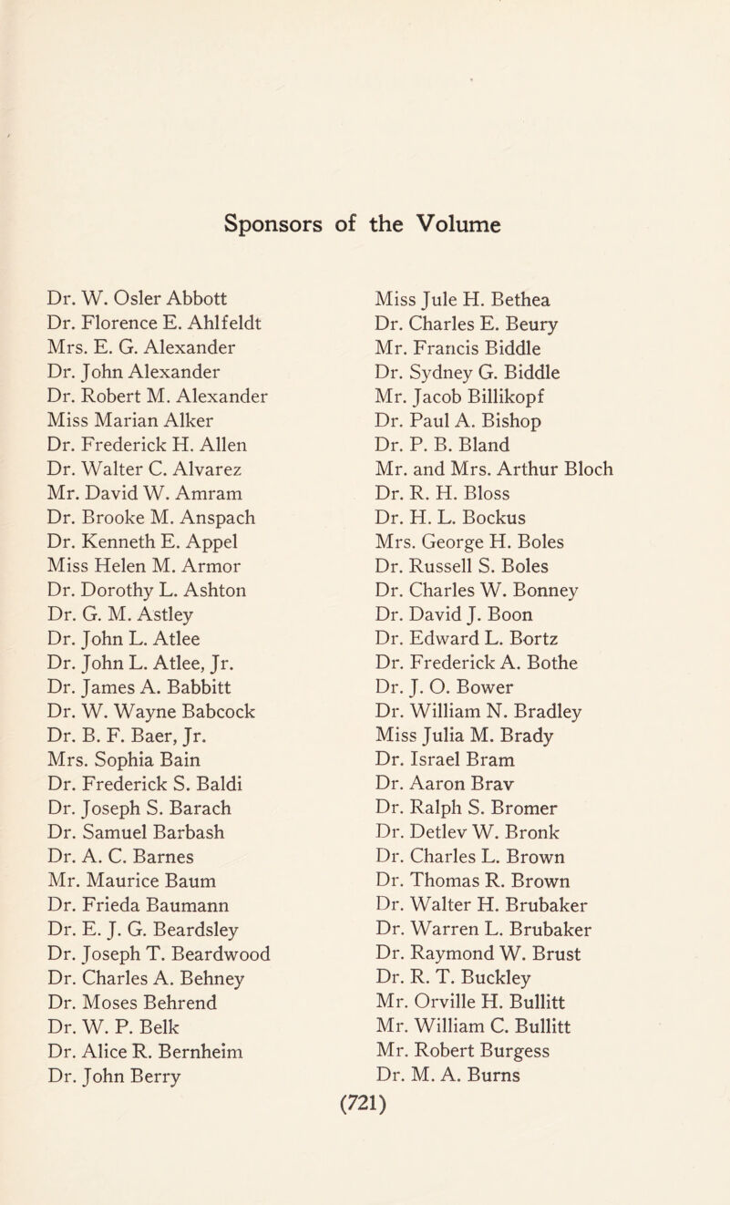 Sponsors of the Volume Dr. W. Osier Abbott Dr. Florence E. Ahlfeldt Mrs. E. G. Alexander Dr. John Alexander Dr. Robert M. Alexander Miss Marian Alker Dr. Frederick H. Allen Dr. Walter C. Alvarez Mr. David W. Amram Dr. Brooke M. Anspach Dr. Kenneth E. Appel Miss Helen M. Armor Dr. Dorothy L. Ashton Dr. G. M. Astley Dr. John L. Atlee Dr. John L. Atlee, Jr. Dr. James A. Babbitt Dr. W. Wayne Babcock Dr. B. F. Baer, Jr. Mrs. Sophia Bain Dr. Frederick S. Baldi Dr. Joseph S. Barach Dr. Samuel Barbash Dr. A. C. Barnes Mr. Maurice Baum Dr. Frieda Baumann Dr. E. J. G. Beardsley Dr. Joseph T. Beardwood Dr. Charles A. Behney Dr. Moses Behrend Dr. W. P. Belle Dr. Alice R. Bernheim Dr. John Berry Miss Jule H. Bethea Dr. Charles E. Beury Mr. Francis Biddle Dr. Sydney G. Biddle Mr. Jacob Billikopf Dr. Paul A. Bishop Dr. P. B. Bland Mr. and Mrs. Arthur Bloch Dr. R. H. Bloss Dr. H. L. Bockus Mrs. George H. Boles Dr. Russell S. Boles Dr. Charles W. Bonney Dr. David J. Boon Dr. Edward L. Bortz Dr. Frederick A. Bothe Dr. J. O. Bower Dr. William N. Bradley Miss Julia M. Brady Dr. Israel Bram Dr. Aaron Brav Dr. Ralph S. Bromer Dr. Detlev W. Bronk Dr. Charles L. Brown Dr. Thomas R. Brown Dr. Walter H. Brubaker Dr. Warren L. Brubaker Dr. Raymond W. Brust Dr. R. T. Buckley Mr. Orville FI. Bullitt Mr. William C. Bullitt Mr. Robert Burgess Dr. M. A. Burns
