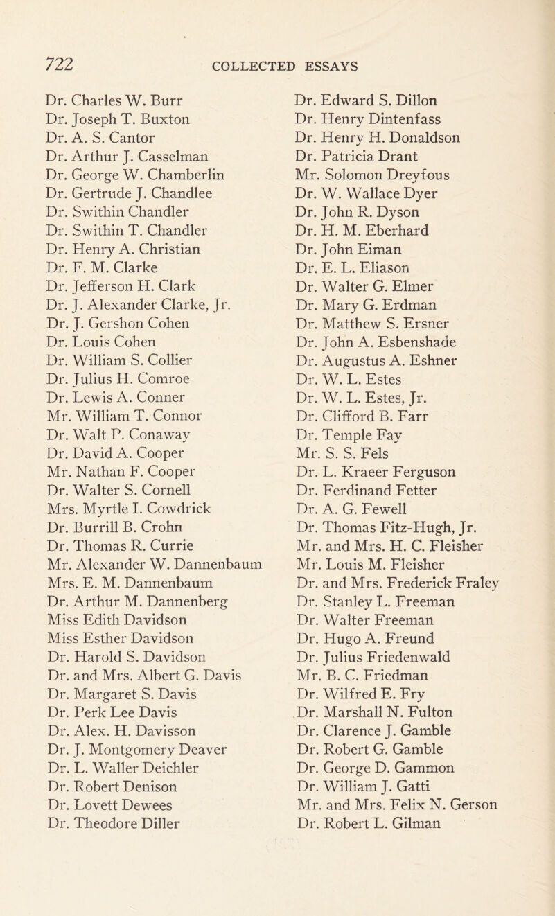 Dr. Charles W. Burr Dr. Joseph T. Buxton Dr. A. S. Cantor Dr. Arthur J. Casselman Dr. George W. Chamberlin. Dr. Gertrude J. Chandlee Dr. Swithin Chandler Dr. Swithin T. Chandler Dr. Henry A. Christian Dr. F. M. Clarke Dr. Jefferson H. Clark Dr. J. Alexander Clarke, Jr. Dr. J. Gershon Cohen Dr. Louis Cohen Dr. William S. Collier Dr. Julius H. Comroe Dr. Lewis A. Conner Mr. William T. Connor Dr. Walt P. Conaway Dr. David A. Cooper Mr. Nathan F. Cooper Dr. Walter S. Cornell Mrs. Myrtle I. Cowdrick Dr. Bur rill B. Crohn Dr. Thomas R. Currie Mr. Alexander W. Dannenbaum Mrs. E. M. Dannenbaum Dr. Arthur M. Dannenberg Miss Edith Davidson Miss Esther Davidson Dr. Harold S. Davidson Dr. and Mrs. Albert G. Davis Dr. Margaret S. Davis Dr. Perk Lee Davis Dr. Alex. H. Davisson Dr. J. Montgomery Deaver Dr. L. Waller Deichler Dr. Robert Denison Dr. Lovett Dewees Dr. Theodore Diller Dr. Edward S. Dillon Dr. Henry Dintenfass Dr. Henry H. Donaldson Dr. Patricia Drant Mr. Solomon Dreyfous Dr. W. Wallace Dyer Dr. John R. Dyson Dr. H. M. Eberhard Dr. John Eiman Dr. E. L. Eliason Dr. Walter G. Elmer Dr. Mary G. Erdman Dr. Matthew S. Ersner Dr. John A. Esbenshade Dr. Augustus A. Eshner Dr. W. L. Estes Dr. W. L. Estes, Jr. Dr. Clifford B. Farr Dr. Temple Fay Mr. S. S. Fels Dr. L. Kraeer Ferguson Dr. Ferdinand Fetter Dr. A. G. Fewell Dr. Thomas Fitz-Hugh, Jr. Mr. and Mrs. H. C. Fleisher Mr. Louis M. Fleisher Dr. and Mrs. Frederick Fraley Dr. Stanley L. Freeman Dr. Walter Freeman Dr. Hugo A. Freund Dr. Julius Friedenwald Mr. B. C. Friedman Dr. Wilfred E. Fry Dr. Marshall N. Fulton Dr. Clarence J. Gamble Dr. Robert G. Gamble Dr. George D. Gammon Dr. William J. Gatti Mr. and Mrs. Felix N. Gerson Dr. Robert L. Gilman