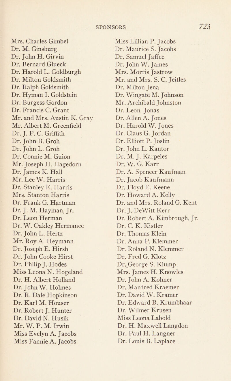 Mrs. Charles Gimbel Dr. M. Ginsburg Dr. John H. Girvin Dr. Bernard Glueck Dr. Harold L. Goldburgh Dr. Milton Goldsmith Dr. Ralph Goldsmith Dr. Hyman I. Goldstein Dr. Burgess Gordon Dr. Francis C, Grant Mr. and Mrs. Austin K. Gray Mr. Albert M. Greenfield Dr. J. P. C. Griffith Dr. John B. Groh Dr. John L. Groh Dr. Connie M. Guion Mr. Joseph H. Hagedorn Dr. James K. Hall Mr. Lee W. Harris Dr. Stanley E. Harris Mrs. Stanton Harris Dr. Frank G. Hartman Dr. J. M. Hayman, Jr. Dr. Leon Herman Dr. W. Oakley Hermance Dr. John L. Hertz Mr. Roy A. Heymann Dr. Joseph E. Hirsh Dr. John Cooke Hirst Dr. Philip J. Hodes Miss Leona N. Hogeland Dr. H. Albert Holland Dr. John W. Holmes Dr. R. Dale Hopkinson Dr. Karl M. Houser Dr. Robert J. Hunter Dr. David N. Husik Mr. W. P. M. Irwin Miss Evelyn A. Jacobs Miss Fannie A. Jacobs Miss Lillian P. Jacobs Dr. Maurice S. Jacobs Dr. Samuel Jaffee Dr. John W. James Mrs. Morris Jastrow Mr. and Mrs. S. C. Jeitles Dr. Milton Jena Dr. Wingate M. Johnson Mr. Archibald Johnston Dr. Leon Jonas Dr. Allen A. Jones Dr. Harold W. Jones Dr. Claus G. Jordan Dr. Elliott P. Joslin Dr. John L. Kantor Dr. M. J. Karpeles Dr. W. G. Karr Dr. A. Spencer Kaufman Dr. Jacob Kaufmann Dr. Floyd E. Keene Dr. Howard A. Kelly Dr. and Mrs. Roland G. Kent Dr. J. DeWitt Kerr Dr. Robert A. Kimbrough, Jr. Dr. C. K. Kistler Dr. Thomas Klein Dr. Anna P. Klemmer Dr. Roland N. Klemmer Dr. Fred G. Klotz Dr. George S. Klump Mrs. James H. Knowles Dr. John A. Kolmer Dr. Manfred Kraemer Dr. David W. Kramer Dr. Edward B. Krumbhaar Dr. Wilmer Krusen Miss Leona Labold Dr. H. Maxwell Langdon Dr. Paul H. Langner Dr. Louis B. Laplace