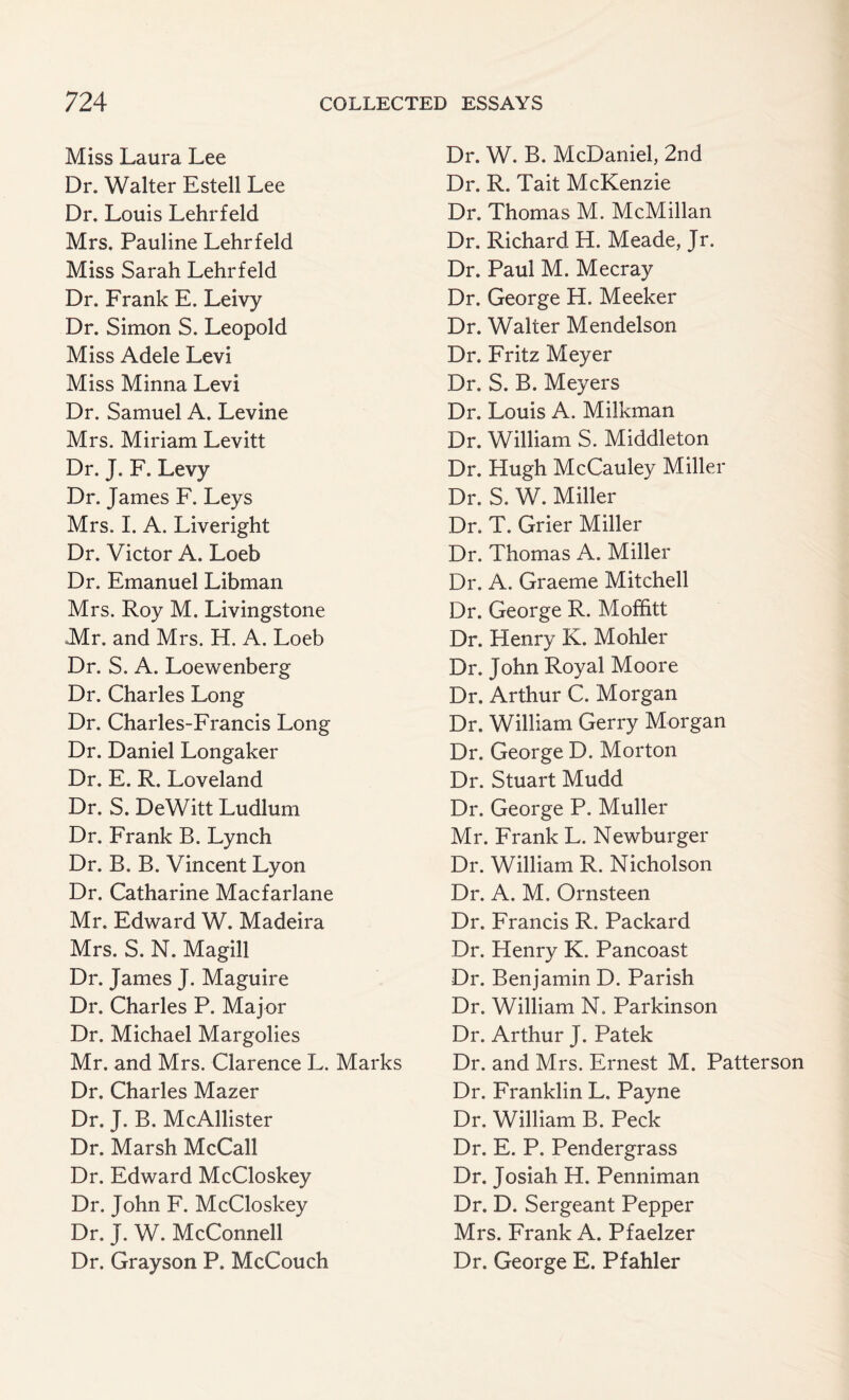Miss Laura Lee Dr. Walter Estell Lee Dr. Louis Lehrfeld Mrs. Pauline Lehrfeld Miss Sarah Lehrfeld Dr. Frank E. Leivy Dr. Simon S. Leopold Miss Adele Levi Miss Minna Levi Dr. Samuel A. Levine Mrs. Miriam Levitt Dr. J. F. Levy Dr. James F. Leys Mrs. I. A. Liveright Dr. Victor A. Loeb Dr. Emanuel Libman Mrs. Roy M. Livingstone Mr. and Mrs. H. A. Loeb Dr. S. A. Loewenberg Dr. Charles Long Dr. Charles-Francis Long Dr. Daniel Longaker Dr. E. R. Loveland Dr. S. DeWitt Ludlum Dr. Frank B. Lynch Dr. B. B. Vincent Lyon Dr. Catharine Macfarlane Mr. Edward W. Madeira Mrs. S. N. Magill Dr. James J. Maguire Dr. Charles P. Major Dr. Michael Margolies Mr. and Mrs. Clarence L. Marks Dr. Charles Mazer Dr. J. B. McAllister Dr. Marsh McCall Dr. Edward McCloskey Dr. John F. McCloskey Dr. J. W. McConnell Dr. Grayson P. McCouch Dr. W. B. McDaniel, 2nd Dr. R. Tait McKenzie Dr. Thomas M. McMillan Dr. Richard H. Meade, Jr. Dr. Paul M. Mecray Dr. George H. Meeker Dr. Walter Mendelson Dr. Fritz Meyer Dr. S. B. Meyers Dr. Louis A. Milkman Dr. William S. Middleton Dr. Hugh McCauley Miller Dr. S. W. Miller Dr. T. Grier Miller Dr. Thomas A. Miller Dr. A. Graeme Mitchell Dr. George R. Mofhtt Dr. Henry K. Mohler Dr. John Royal Moore Dr. Arthur C. Morgan Dr. William Gerry Morgan Dr. George D. Morton Dr. Stuart Mudd Dr. George P. Muller Mr. Frank L. Newburger Dr. William R. Nicholson Dr. A. M. Ornsteen Dr. Francis R. Packard Dr. Henry K. Pancoast Dr. Benjamin D. Parish Dr. William N. Parkinson Dr. Arthur J. Patek Dr. and Mrs. Ernest M. Patterson Dr. Franklin L. Payne Dr. William B. Peck Dr. E. P. Pendergrass Dr. Josiah H. Penniman Dr. D. Sergeant Pepper Mrs. Frank A. Pfaelzer Dr. George E. Pfahler
