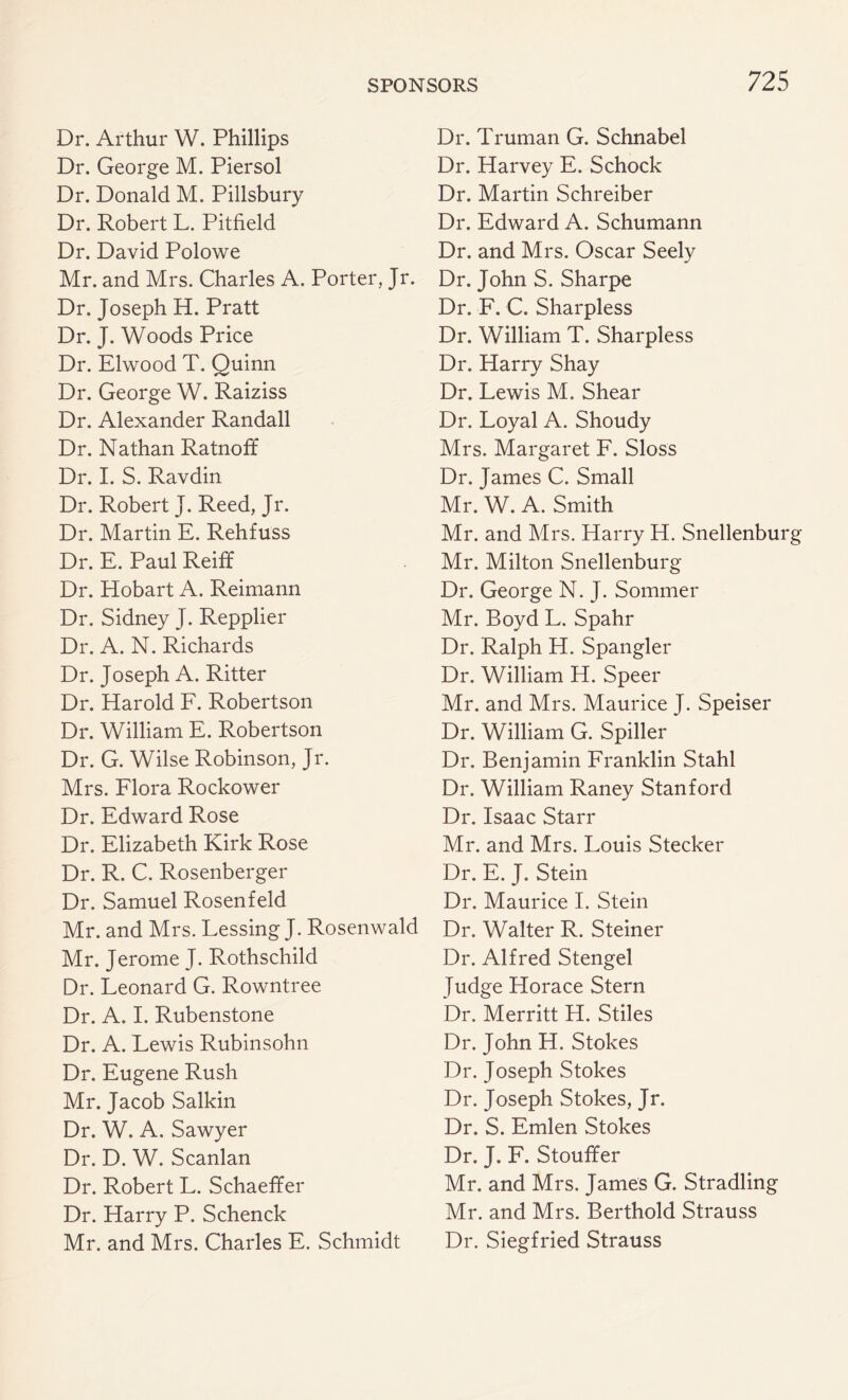 Dr. Arthur W. Phillips Dr. George M. Piersol Dr. Donald M. Pillsbury Dr. Robert L. Pitfield Dr. David Polowe Mr. and Mrs. Charles A. Porter, Jr. Dr. Joseph H. Pratt Dr. J. Woods Price Dr. Elwood T. Quinn Dr. George W. Raiziss Dr. Alexander Randall Dr. Nathan Ratnoff Dr. I. S. Ravdin Dr. Robert J. Reed, Jr. Dr. Martin E. Rehfuss Dr. E. Paul Reiff Dr. Hobart A. Reimann Dr. Sidney J. Repplier Dr. A. N. Richards Dr. Joseph A. Ritter Dr. Harold F. Robertson Dr. William E. Robertson Dr. G. Wilse Robinson, Jr. Mrs. Flora Rockower Dr. Edward Rose Dr. Elizabeth Kirk Rose Dr. R. C. Rosenberger Dr. Samuel Rosenfeld Mr. and Mrs. Lessing J. Rosenwald Mr. Jerome J. Rothschild Dr. Leonard G. Rowntree Dr. A. I. Rubenstone Dr. A. Lewis Rubinsohn Dr. Eugene Rush Mr. Jacob Salkin Dr. W. A. Sawyer Dr. D. W. Scanlan Dr. Robert L. Schaeffer Dr. Harry P. Schenck Mr. and Mrs. Charles E. Schmidt Dr. Truman G. Schnabel Dr. Harvey E. Schock Dr. Martin Schreiber Dr. Edward A. Schumann Dr. and Mrs. Oscar Seely Dr. John S. Sharpe Dr. F. C. Sharpless Dr. William T. Sharpless Dr. Harry Shay Dr. Lewis M. Shear Dr. Loyal A. Shoudy Mrs. Margaret F. Sloss Dr. James C. Small Mr. W. A. Smith Mr. and Mrs. Harry H. Snellenburg Mr. Milton Snellenburg Dr. George N. J. Sommer Mr. Boyd L. Spahr Dr. Ralph H. Spangler Dr. William H. Speer Mr. and Mrs. Maurice J. Speiser Dr. William G. Spiller Dr. Benjamin Franklin Stahl Dr. William Raney Stanford Dr. Isaac Starr Mr. and Mrs. Louis Stecker Dr. E. J. Stein Dr. Maurice I. Stein Dr. Walter R. Steiner Dr. Alfred Stengel Judge Horace Stern Dr. Merritt H. Stiles Dr. John H. Stokes Dr. Joseph Stokes Dr. Joseph Stokes, Jr. Dr. S. Emlen Stokes Dr. J. F. Stouffer Mr. and Mrs. James G. Stradling Mr. and Mrs. Berthold Strauss Dr. Siegfried Strauss