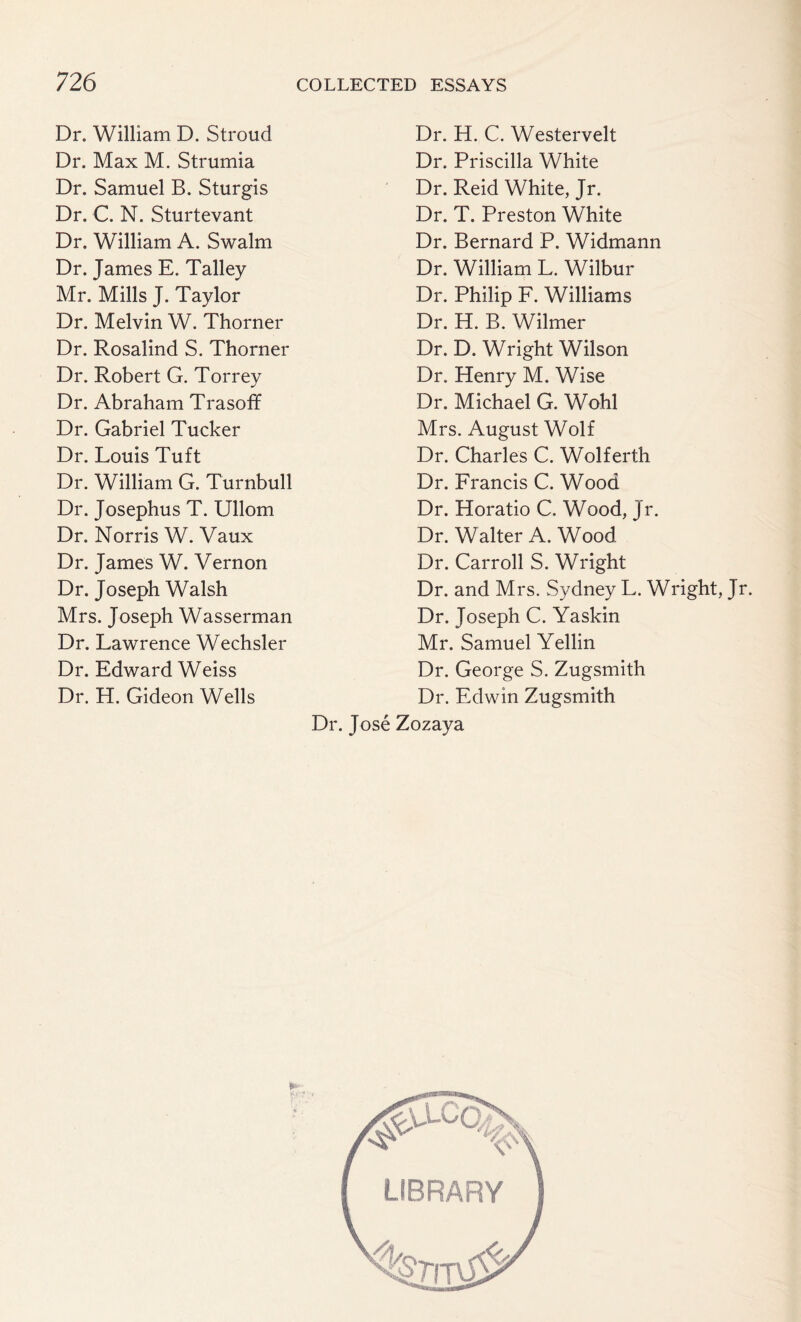 Dr. William D. Stroud Dr. Max M. Strumia Dr. Samuel B. Sturgis Dr. C. N. Sturtevant Dr. William A. Swalm Dr. James E. Talley Mr. Mills J. Taylor Dr. Melvin W. Thorner Dr. Rosalind S. Thorner Dr. Robert G. Torrey Dr. Abraham Trasoff Dr. Gabriel Tucker Dr. Louis Tuft Dr. William G. Turnbull Dr. Josephus T. Ullom Dr. Norris W. Vaux Dr. James W. Vernon Dr. Joseph Walsh Mrs. Joseph Wasserman Dr. Lawrence Wechsler Dr. Edward Weiss Dr. H. Gideon Wells Dr. H. C. Westervelt Dr. Priscilla White Dr. Reid White, Jr. Dr. T. Preston White Dr. Bernard P. Widmann Dr. William L. Wilbur Dr. Philip F. Williams Dr. H. B. Wilmer Dr. D. Wright Wilson Dr. Henry M. Wise Dr. Michael G. Wohl Mrs. August Wolf Dr. Charles C. Wolferth Dr. Francis C. Wood Dr. Horatio C. Wood, Jr. Dr. Walter A. Wood Dr. Carroll S. Wright Dr. and Mrs. Sydney L. Wright, Jr. Dr. Joseph C. Yaskin Mr. Samuel Yellin Dr. George S. Zugsmith Dr. Edwin Zugsmith Dr. Jose Zozaya