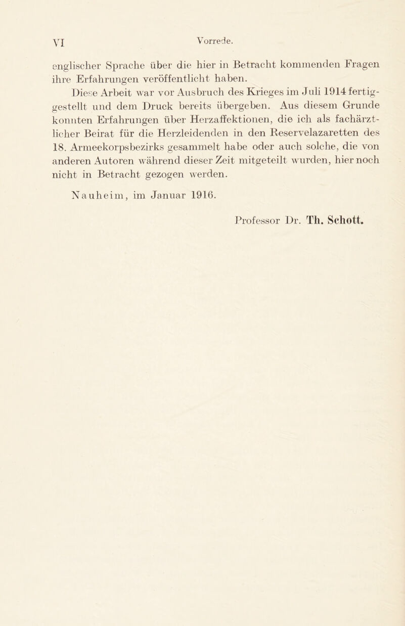 VI englischer Sprache über die hier in Betracht kommenden Fragen ihre Erfahrungen veröffentlicht haben. Diese Arbeit war vor Ausbruch des Krieges im Juli 1914 fertig- gestellt und dem Druck bereits übergeben. Aus diesem Grunde konnten Erfahrungen über Herzaffektionen, die ich als fachärzt¬ licher Beirat für die Herzleidenden in den Beservelazaretten des 18. Armeekorpsbezirks gesammelt habe oder auch solche, die von anderen Autoren während dieser Zeit mitgeteilt wurden, hier noch nicht in Betracht gezogen werden. Nauheim, im Januar 1916. Professor Dr. Th. Schott,