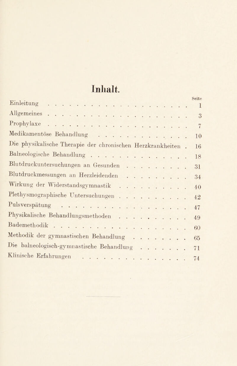 Inhalt. Einleitung . Allgemeines. Prophylaxe. Medikamentöse Behandlung . Die physikalische Therapie der chronischen Herzkrankheiten Baineologische Behandlung. Blutdruckuntersuchungen an Gesunden. Blutdruckmessungen an Herzleidenden. Wirkung der Widerstandsgymnastik. Plethysmographische Untersuchungen. Pulsverspätung . Physikalische Behandlungsmethoden. Bademethodik. Methodik der gymnastischen Behandlung. Die balneologisch-gymnastische Behandlung. Klinische Erfahrungen . Seite I 3 7 10 16 18 31 34 40 42 47 49 60 65 71 74