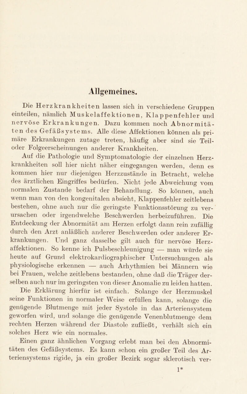 Allgemeines. Die Herzkrankheiten lassen sich in verschiedene Gruppen einteilen, nämlich Muskelaffektionen, Klappenfehler und nervöse Erkrankungen. Dazu kommen noch Abnormitä¬ ten des Gefäßsystems. Alle diese Affektionen können als pri¬ märe Erkrankungen zutage treten, . häufig aber sind sie Teil¬ oder Folgeerscheinungen anderer Krankheiten. Auf die Pathologie und Symptomatologie der einzelnen Herz¬ krankheiten soll hier nicht näher eingegangen werden, denn es kommen hier nur diejenigen Herzzustände in Betracht, welche des ärztlichen Eingriffes bedürfen. Nicht jede Abweichung vom normalen Zustande bedarf der Behandlung. So können, auch wenn man von den kongenitalen absieht, Klappenfehler zeitlebens bestehen, ohne auch nur die geringste Funktionsstörung zu ver¬ ursachen oder irgendwelche Beschwerden herbeizuführen. Die Entdeckung der Abnormität am Herzen erfolgt dann rein zufällig durch den Arzt anläßlich anderer Beschwerden oder anderer Er¬ krankungen. Und ganz dasselbe gilt auch für nervöse Herz¬ affektionen. So kenne ich Pulsbeschleunigung — man würde sie heute auf Grund elektrokardiographischer Untersuchungen als physiologische erkennen — auch Arhythmien bei Männern wie bei Frauen, welche zeitlebens bestanden, ohne daß die Träger der¬ selben auch nur im geringsten von dieser Anomalie zu leiden hatten. Die Erklärung hierfür ist einfach. Solange der Herzmuskel seine Funktionen in normaler Weise erfüllen kann, solange die genügende Blutmenge mit jeder Systole in das Arteriensystem geworfen wird, und solange die genügende Venenblutmenge dem rechten Herzen während der Diastole zufließt, verhält sich ein solches Herz wie ein normales. Einen ganz ähnlichen Vorgang erlebt man bei den Abnormi¬ täten des Gefäßsystems. Es kann schon ein großer Teil des Ar¬ teriensystems rigide, ja ein großer Bezirk sogar sklerotisch ver- 1*