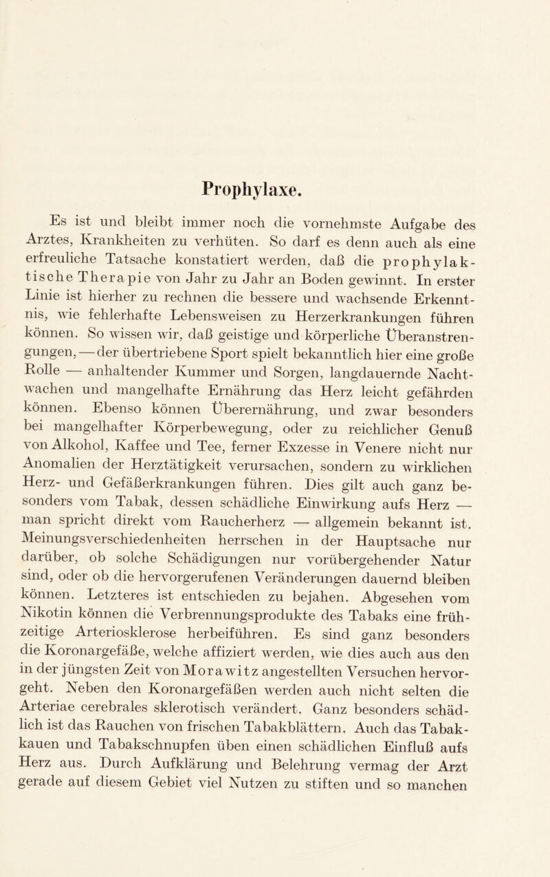 Prophylaxe. Es ist uncl bleibt immer noch die vornehmste Aufgabe des Arztes, Krankheiten zu verhüten. So darf es denn auch als eine erfreuliche Tatsache konstatiert werden, daß die prophylak¬ tische Therapie von Jahr zu Jahr an Boden gewinnt. In erster Linie ist hierher zu rechnen die bessere und wachsende Erkennt¬ nis, wie fehlerhafte Lebensweisen zu Herzerkrankungen führen können. So wissen wir, daß geistige und körperliche Überanstren¬ gungen,— der übertriebene Sport spielt bekanntlich hier eine große Rolle — anhaltender Kummer und Sorgen, langdauernde Nacht¬ wachen und mangelhafte Ernährung das Herz leicht gefährden können. Ebenso können Überernährung, und zwar besonders bei mangelhafter Körperbewegung, oder zu reichlicher Genuß von Alkohol, Kaffee und Tee, ferner Exzesse in Venere nicht nur Anomalien der Herztätigkeit verursachen, sondern zu wirklichen Herz- und Gefäßerkrankungen führen. Dies gilt auch ganz be¬ sonders vom Tabak, dessen schädliche Einwirkung aufs Herz — man spricht direkt vom Raucherherz — allgemein bekannt ist. Meinungsverschiedenheiten herrschen in der Hauptsache nur darüber, ob solche Schädigungen nur vorübergehender Natur sind, oder ob die hervorgerufenen Veränderungen dauernd bleiben können. Letzteres ist entschieden zu bejahen. Abgesehen vom Nikotin können die Verbrennungsprodukte des Tabaks eine früh¬ zeitige Arteriosklerose herbeiführen. Es sind ganz besonders die Koronargefäße, welche affiziert werden, wie dies auch aus den in der jüngsten Zeit von Morawitz angestellten Versuchen hervor¬ geht. Neben den Koronargefäßen werden auch nicht selten die Arteriae cerebrales sklerotisch verändert. Ganz besonders schäd¬ lich ist das Rauchen von frischen Tabakblättern. Auch das Tabak¬ kauen und Tabakschnupfen üben einen schädlichen Einfluß aufs Herz aus. Durch Aufklärung und Belehrung vermag der Arzt gerade auf diesem Gebiet viel Nutzen zu stiften und so manchen