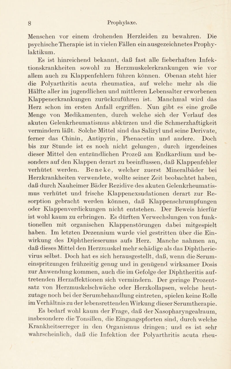 Menschen vor einem drohenden Herzleiden zu bewahren. Die psychische Therapie ist in vielen Fällen ein ausgezeichnetes Prophy- laktikum. Es ist hinreichend bekannt, daß fast alle fieberhaften Infek¬ tionskrankheiten sowohl zu Herzmuskelerkrankungen wie vor allem auch zu Klappenfehlern führen können. Obenan steht hier die Polyarthritis acuta rheumatica, auf welche mehr als die Hälfte aller im jugendlichen und mittleren Lebensalter erworbenen Klappenerkrankungen zurückzuführen ist. Manchmal wird das Herz schon im ersten Anfall ergriffen. Nun gibt es eine große Menge von Medikamenten, durch welche sich der Verlauf des akuten Gelenkrheumatismus abkürzen und die Schmerzhaftigkeit vermindern läßt. Solche Mittel sind das Salizyl und seine Derivate, ferner das Chinin, Antipyrin, Phenacetin und andere. Doch bis zur Stunde ist es noch nicht gelungen, durch irgendeines dieser Mittel den entzündlichen Prozeß am Endkardium und be¬ sonders auf den Klappen derart zu beeinflussen, daß Klappenfehler verhütet werden. Beneke, welcher zuerst Mineralbäder bei Herzkrankheiten verwendete, wollte seiner Zeit beobachtet haben, daß durch Nauheimer Bäder Rezidive des akuten Gelenkrheumatis¬ mus verhütet und frische Klappenexsudationen derart zur Re¬ sorption gebracht werden können, daß Klappenschrumpfungen oder Klappen Verdickungen nicht entstehen. Der Beweis hierfür ist wohl kaum zu erbringen. Es dürften Verwechslungen von funk¬ tionellen mit organischen Klappenstörungen dabei mitgespielt haben. Im letzten Dezennium wurde viel gestritten über die Ein¬ wirkung des Diphtherieserums aufs Herz. Manche nahmen an, daß dieses Mittel den Herzmuskel mehr schädige als das Diphtherie¬ virus selbst. Doch hat es sich herausgestellt, daß, wenn die Serum¬ einspritzungen frühzeitig genug und in genügend wirksamer Dosis zur Anwendung kommen, auch die im Gefolge der Diphtheritis auf¬ tretenden Herzaffektionen sich vermindern. Der geringe Prozent¬ satz von Herzmuskelschwäche oder Herzkollapsen, welche heut¬ zutage noch bei der Serumbehandlung eintreten, spielen keine Rolle im Verhältnis zu der lebensrettenden Wirkung dieser Serumtherapie. Es bedarf wohl kaum der Frage, daß der Nasopharyngealraum, insbesondere die Tonsillen, die Eingangspforten sind, durch welche Krankheitserreger in den Organismus dringen; und es ist sehr wahrscheinlich, daß die Infektion der Polyarthritis acuta rheu-