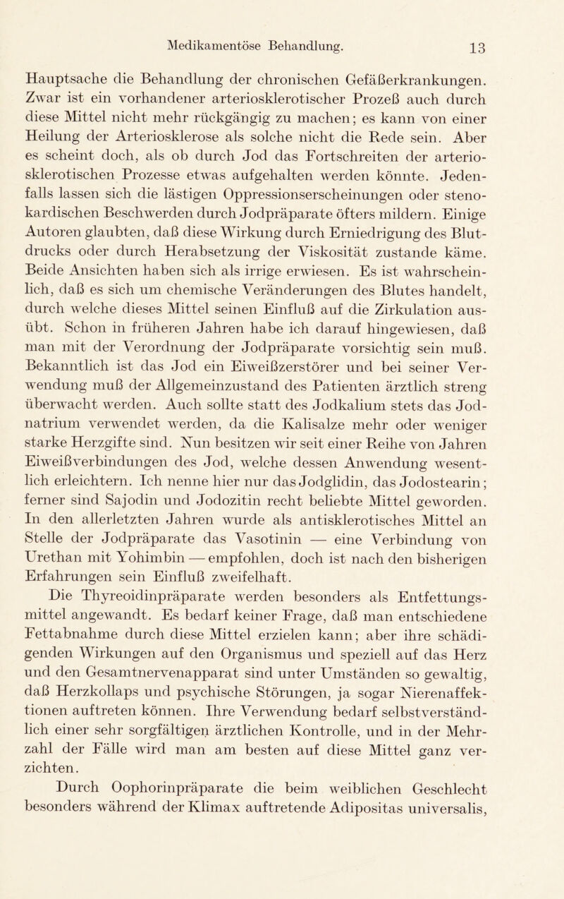 Hauptsache die Behandlung der chronischen Gefäßerkrankungen. Zwar ist ein vorhandener arteriosklerotischer Prozeß auch durch diese Mittel nicht mehr rückgängig zu machen; es kann von einer Heilung der Arteriosklerose als solche nicht die Rede sein. Aber es scheint doch, als ob durch Jod das Fort schreiten der arterio¬ sklerotischen Prozesse etwas auf gehalten werden könnte. Jeden¬ falls lassen sich die lästigen Oppressionserscheinungen oder steno- kardischen Beschwerden durch Jodpräparate öfters mildern. Einige Autoren glaubten, daß diese Wirkung durch Erniedrigung des Blut¬ drucks oder durch Herabsetzung der Viskosität zustande käme. Beide Ansichten haben sich als irrige erwiesen. Es ist wahrschein¬ lich, daß es sich um chemische Veränderungen des Blutes handelt, durch welche dieses Mittel seinen Einfluß auf die Zirkulation aus¬ übt. Schon in früheren Jahren habe ich darauf hingewiesen, daß man mit der Verordnung der Jodpräparate vorsichtig sein muß. Bekanntlich ist das Jod ein Eiweißzerstörer und bei seiner Ver¬ wendung muß der Allgemeinzustand des Patienten ärztlich streng überwacht werden. Auch sollte statt des Jodkalium stets das Jod¬ natrium verwendet werden, da die Kalisalze mehr oder weniger starke Herzgifte sind. Nun besitzen wir seit einer Reihe von Jahren Eiweißverbindungen des Jod, welche dessen Anwendung wesent¬ lich erleichtern. Ich nenne hier nur das Jodglidin, das Jodostearin; ferner sind Sa jodin und Jodozitin recht beliebte Mittel geworden. In den allerletzten Jahren wurde als antisklerotisches Mittel an Stelle der Jodpräparate das Vasotinin — eine Verbindung von Urethan mit Yohimbin — empfohlen, doch ist nach den bisherigen Erfahrungen sein Einfluß zweifelhaft. Die Thyreoidinpräparate werden besonders als Entfettungs- mittel angewandt. Es bedarf keiner Frage, daß man entschiedene Fettabnahme durch diese Mittel erzielen kann; aber ihre schädi¬ genden Wirkungen auf den Organismus und speziell auf das Herz und den Gesamtnervenapparat sind unter Umständen so gewaltig, daß Herzkollaps und psychische Störungen, ja sogar Nierenaffek¬ tionen auftreten können. Ihre Verwendung bedarf selbstverständ¬ lich einer sehr sorgfältigen ärztlichen Kontrolle, und in der Mehr¬ zahl der Fälle wird man am besten auf diese Mittel ganz ver¬ zichten. Durch Oophorinpräparate die beim weiblichen Geschlecht besonders während der Klimax auftretende Adipositas universalis,