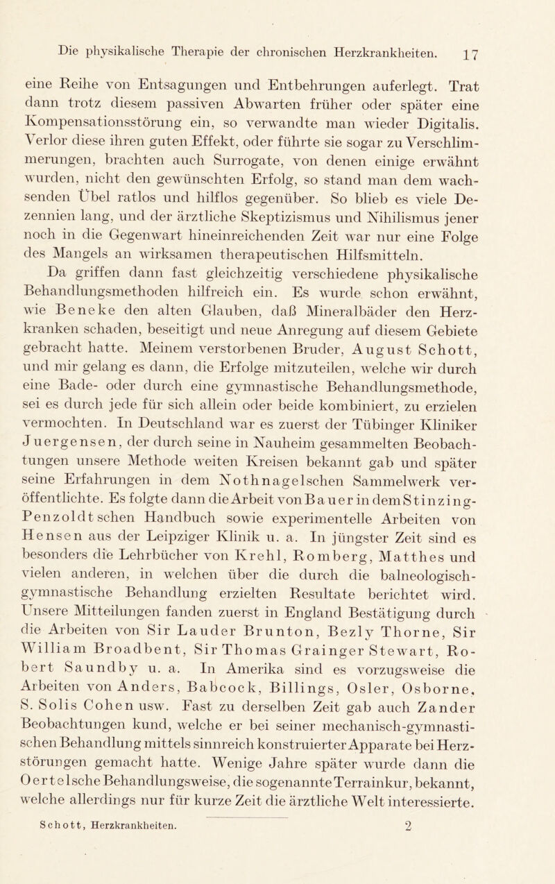 eine Reihe von Entsagungen und Entbehrungen auferlegt. Trat dann trotz diesem passiven Abwarten früher oder später eine Kompensationsstörung ein, so verwandte man wieder Digitalis. \ erlor diese ihren guten Effekt, oder führte sie sogar zu Verschlim¬ merungen, brachten auch Surrogate, von denen einige erwähnt wurden, nicht den gewünschten Erfolg, so stand man dem wach¬ senden Übel ratlos und hilflos gegenüber. So blieb es viele De¬ zennien lang, und der ärztliche Skeptizismus und Nihilismus jener noch in die Gegenwart hineinreichenden Zeit war nur eine Folge des Mangels an wirksamen therapeutischen Hilfsmitteln. Da griffen dann fast gleichzeitig verschiedene physikalische Behandlungsmethoden hilfreich ein. Es wurde schon erwähnt, wie Beneke den alten Glauben, daß Mineralbäder den Herz¬ kranken schaden, beseitigt und neue Anregung auf diesem Gebiete gebracht hatte. Meinem verstorbenen Bruder, August Schott, und mir gelang es dann, die Erfolge mitzuteilen, welche wir durch eine Bade- oder durch eine gymnastische Behandlungsmethode, sei es durch jede für sich allein oder beide kombiniert, zu erzielen vermochten. In Deutschland war es zuerst der Tübinger Kliniker Juergensen, der durch seine in Nauheim gesammelten Beobach¬ tungen unsere Methode weiten Kreisen bekannt gab und später seine Erfahrungen in dem No th nage Ischen Sammelwerk ver¬ öffentlichte. Es folgte dann die Arbeit vonBauer in demS tinzing- Penzoldt sehen Handbuch sowie experimentelle Arbeiten von Hensen aus der Leipziger Klinik u. a. In jüngster Zeit sind es besonders die Lehrbücher von Krehl, Romberg, Matthes und vielen anderen, in welchen über die durch die baineologisch- gymnastische Behandlung erzielten Resultate berichtet wird. Unsere Mitteilungen fanden zuerst in England Bestätigung durch die Arbeiten von Sir Lauder Brunton, Bezly Thorne, Sir William Broadbent, Sir Thomas Grainger Stewart, Ro¬ bert Saundby u. a. In Amerika sind es vorzugsweise die Arbeiten von Anders, Babcock, Billings, Osler, Osborne. S. Solis Cohen usw. Fast zu derselben Zeit gab auch Zander Beobachtungen kund, welche er bei seiner mechanisch-gymnasti¬ schen Behandlung mittels sinnreich konstruierter Apparate bei Herz- störungen gemacht hatte. Wenige Jahre später wurde dann die 0 e r t e 1 sehe Behandlungsweise, die sogenannte Terrainkur, bekannt, welche allerdings nur für kurze Zeit die ärztliche Welt interessierte. Schott, Herzkrankheiten. 2