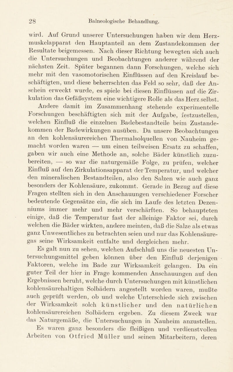 wird. Auf Grund unserer Untersuchungen haben wir dem Herz- muskelapparat den Hauptanteil an dem Zustandekommen der Resultate beigemessen. Nach dieser Richtung bewegten sich auch die Untersuchungen und Beobachtungen anderer während der nächsten Zeit. Später begannen dann Forschungen, welche sich mehr mit den vasomotorischen Einflüssen auf den Kreislauf be¬ schäftigten, und diese beherrschten das Feld so sehr, daß der An¬ schein erweckt wurde, es spiele bei diesen Einflüssen auf die Zir¬ kulation das Gefäßsystem eine wichtigere Rolle als das Herz selbst. Andere damit im Zusammenhang stehende experimentelle Forschungen beschäftigten sich mit der Aufgabe, festzustellen, welchen Einfluß die einzelnen Badebestandteile beim Zustande¬ kommen der Badewirkungen ausüben. Da unsere Beobachtungen an den kohlensäurereichen Thermalsolquellen von Nauheim ge¬ macht worden waren — um einen teilweisen Ersatz zu schaffen, gaben wir auch eine Methode an, solche Bäder künstlich zuzu¬ bereiten, — so war die naturgemäße Folge, zu prüfen, welcher Einfluß auf den Zirkulationsapparat der Temperatur, und welcher den mineralischen Bestandteilen, also den Salzen wie auch ganz besonders der Kohlensäure, zukommt. Gerade in Bezug auf diese Fragen stellten sich in den Anschauungen verschiedener Forscher bedeutende Gegensätze ein, die sich im Laufe des letzten Dezen¬ niums immer mehr und mehr verschärften. So behaupteten einige, daß die Temperatur fast der alleinige Faktor sei, durch welchen die Bäder wirkten, andere meinten, daß die Salze als etwas ganz Unwesentliches zu betrachten seien und nur das Kohlensäure¬ gas seine Wirksamkeit entfalte und dergleichen mehr. Es galt nun zu sehen, welchen Aufschluß uns die neuesten Un¬ tersuchungsmittel geben können über den Einfluß derjenigen Faktoren, welche im Bade zur Wirksamkeit gelangen. Da ein guter Teil der hier in Frage kommenden Anschauungen auf den Ergebnissen beruht, welche durch Untersuchungen mit künstlichen kohlensäurehaltigen Solbädern angestellt worden waren, mußte auch geprüft werden, ob und welche Unterschiede sich zwischen der Wirksamkeit solch künstlicher und den natürlichen kohlensäurereichen Solbädern ergeben. Zu diesem Zweck war das Naturgemäße, die Untersuchungen in Nauheim anzustellen. Es waren ganz besonders die fleißigen und verdienstvollen Arbeiten von Otfried Müller und seinen Mitarbeitern, deren