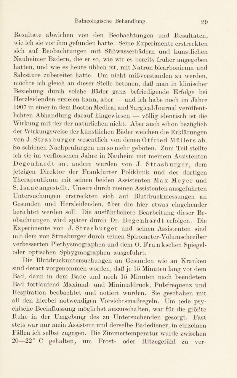 Resultate abwichen von den Beobachtungen und Resultaten, wie ich sie vor ihm gefunden hatte. Seine Experimente erstreckten sich auf Beobachtungen mit Süßwasserbädern und künstlichen Nauheimer Bädern, die er so, wie wir es bereits früher angegeben hatten, und wie es heute üblich ist, mit Natron bicarbonicum und Salzsäure zubereitet hatte. Um nicht mißverstanden zu werden, möchte ich gleich an dieser Stelle betonen, daß man in klinischer Beziehung durch solche Bäder ganz befriedigende Erfolge bei Herzleidenden erzielen kann, aber — und ich habe noch im Jahre 1907 in einer in dem Boston Medical and Surgical Journal veröffent¬ lichten Abhandlung darauf hingewiesen — völlig identisch ist die Wirkung mit der der natürlichen nicht. Aber auch schon bezüglich der Wirkungsweise der künstlichen Bäder weichen die Erklärungen von J. Strasburger wesentlich von denen Otfried Müllers ab. So schienen Nachprüfungen um so mehr geboten. Zum Teil stellte ich sie im verflossenen Jahre in Nauheim mit meinem Assistenten Degenhardt an; andere wurden von J. Strasburger, dem jetzigen Direktor der Frankfurter Poliklinik und des dortigen Therapeutikum mit seinen beiden Assistenten Max Meyer und S. I s a ac angestellt. Unsere durch meinen Assistenten ausgeführten Untersuchungen erstreckten sich auf Blutdruckmessungen an Gesunden und Herzleidenden, über die hier etwas eingehender berichtet werden soll. Die ausführlichere Bearbeitung dieser Be¬ obachtungen wird später durch Dr. Degenhardt erfolgen. Die Experimente von J. Strasburger und seinen Assistenten sind mit dem von Strasburger durch seinen Spirometer-Volumschreiber verbesserten Plethysmographen und dem 0. Franksehen Spiegel¬ oder optischen Sphj^gmographen ausgeführt. Die Blutdruckuntersuchungen an Gesunden wie an Kranken sind derart vorgenommen worden, daß je 15 Minuten lang vor dem Bad, dann in dem Bade und noch 15 Minuten nach beendetem Bad fortlaufend Maximal- und Minimaldruck, Pulsfrequenz und Respiration beobachtet und notiert wurden. Sie geschahen mit all den hierbei notwendigen Vorsichtsmaßregeln. Um jede psy¬ chische Beeinflussung möglichst auszuschalten, war für die größte Ruhe in der Umgebung des zu Untersuchenden gesorgt. Fast stets war nur mein Assistent und derselbe Badediener, in einzelnen Fällen ich selbst zugegen. Die Zimmertemperatur wurde zwischen 20—22° C gehalten, um Frost- oder Hitzegefühl zu ver-