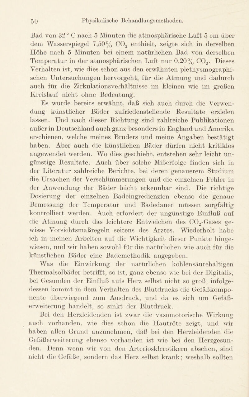 Bad von 32 ° C nach 5 Minuten die atmosphärische Luft 5 cm über dem Wasserspiegel 7,50% C02 enthielt, zeigte sich in derselben Höhe nach 5 Minuten bei einem natürlichen Bad von derselben Temperatur in der atmosphärischen Luft nur 0,20% C02. Dieses Verhalten ist, wie dies schon aus den erwähnten plethysmographi¬ schen Untersuchungen hervorgeht, für die Atmung und dadurch auch für die ZirkulationsVerhältnisse im kleinen wie im großen Kreislauf nicht ohne Bedeutung. Es wurde bereits erwähnt, daß sich auch durch die Verwen¬ dung künstlicher Bäder zufriedenstellende Resultate erzielen lassen. Und nach dieser Richtung sind zahlreiche Publikationen außer in Deutschland auch ganz besonders in England und Amerika erschienen, welche meines Bruders und meine Angaben bestätigt haben. Aber auch die künstlichen Bäder dürfen nicht kritiklos angewendet werden. Wo dies geschieht, entstehen sehr leicht un¬ günstige Resultate. Auch über solche Mißerfolge finden sich in der Literatur zahlreiche Berichte, bei deren genauerem Studium die Ursachen der Verschlimmerungen und die einzelnen Fehler in der Anwendung der Bäder leicht erkennbar sind. Die richtige Dosierung der einzelnen Badeingredienzien ebenso die genaue Bemessung der Temperatur und Badedauer müssen sorgfältig kontrolliert werden. Auch erfordert der ungünstige Einfluß auf die Atmung durch das leichtere Entweichen des C02-Gases ge¬ wisse Vorsichtsmaßregeln seitens des Arztes. Wiederholt habe ich in meinen Arbeiten auf die Wichtigkeit dieser Punkte hinge¬ wiesen, und wir haben sowohl für die natürlichen wie auch für die künstlichen Bäder eine Bademethodik angegeben. Was die Einwirkung der natürlichen kohlensäurehaltigen Thermalsolbäder betrifft, so ist, ganz ebenso wie bei der Digitalis, bei Gesunden der Einfluß aufs Herz selbst nicht so groß, infolge¬ dessen kommt in dem Verhalten des Blutdrucks die Gefäßkompo¬ nente überwiegend zum Ausdruck, und da es sich um Gefäß- erweiterung handelt, so sinkt der Blutdruck. Bei den Herzleidenden ist zwar die vasomotorische Wirkung auch vorhanden, wie dies schon die Hautröte zeigt, und wir haben allen Grund anzunehmen, daß bei den Herzleidenden die Gefäßerweiterung ebenso vorhanden ist wie bei den Herzgesun¬ den. Denn wenn wir von den Arteriosklerotikern absehen, sind nicht die Gefäße, sondern das Herz selbst krank; weshalb sollten