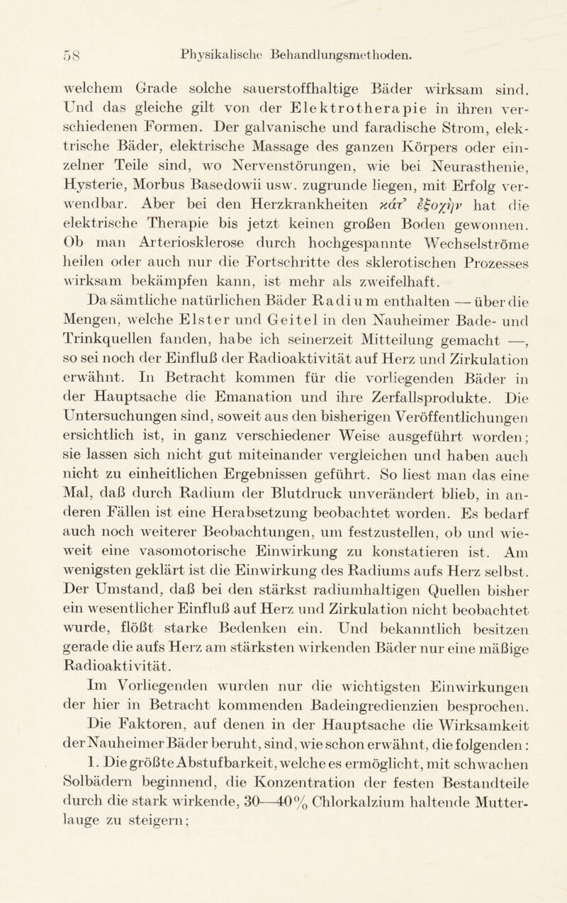 welchem Grade solche sauerstoffhaltige Bäder wirksam sind. Und das gleiche gilt von der Elektrotherapie in ihren ver¬ schiedenen Formen. Der galvanische und faradische Strom, elek¬ trische Bäder, elektrische Massage des ganzen Körpers oder ein¬ zelner Teile sind, wo Nervenstörungen, wie bei Neurasthenie, Hysterie, Morbus BasedoAvii usw. zugrunde liegen, mit Erfolg ver¬ wendbar. Aber bei den Herzkrankheiten yAr e£oyJ]v hat die elektrische Therapie bis jetzt keinen großen Boden gewonnen. Ob man Arteriosklerose durch hochgespannte Wechselströme heilen oder auch nur die Fortschritte des sklerotischen Prozesses wirksam bekämpfen kann, ist mehr als zweifelhaft. Da sämtliche natürlichen Bäder Radium enthalten —über die Mengen, welche Elster und Geitel in den Nauheimer Bade- und Trinkquellen fanden, habe ich seinerzeit Mitteilung gemacht —, so sei noch der Einfluß der Radioaktivität auf Herz und Zirkulation erwähnt. In Betracht kommen für die vorliegenden Bäder in der Hauptsache die Emanation und ihre Zerfallsprodukte. Die Untersuchungen sind, soweit aus den bisherigen Veröffentlichungen ersichtlich ist, in ganz verschiedener Weise ausgeführt worden; sie lassen sich nicht gut miteinander vergleichen und haben auch nicht zu einheitlichen Ergebnissen geführt. So liest man das eine Mal, daß durch Radium der Blutdruck unverändert blieb, in an¬ deren Fällen ist eine Herabsetzung beobachtet worden. Es bedarf auch noch weiterer Beobachtungen, um festzustellen, ob und wie¬ weit eine vasomotorische Einwirkung zu konstatieren ist. Am wenigsten geklärt ist die Einwirkung des Radiums aufs Herz selbst. Der Umstand, daß bei den stärkst radiumhaltigen Quellen bisher ein wesentlicher Einfluß auf Herz und Zirkulation nicht beobachtet wurde, flößt starke Bedenken ein. Und bekanntlich besitzen gerade die aufs Herz am stärksten wirkenden Bäder nur eine mäßige Radioaktivität. Im Vorliegenden wurden nur die wichtigsten Einwirkungen der hier in Betracht kommenden Badeingredienzien besprochen. Die Faktoren, auf denen in der Hauptsache die Wirksamkeit der Nauheimer Bäder beruht, sind, wie schon erwähnt, die folgenden: 1. Die größteAbstufbarkeit, welche es ermöglicht, mit schwachen Solbädern beginnend, die Konzentration der festen Bestandteile durch die stark wirkende, 30—40% Chlorkalzium haltende Mutter¬ lauge zu steigern;