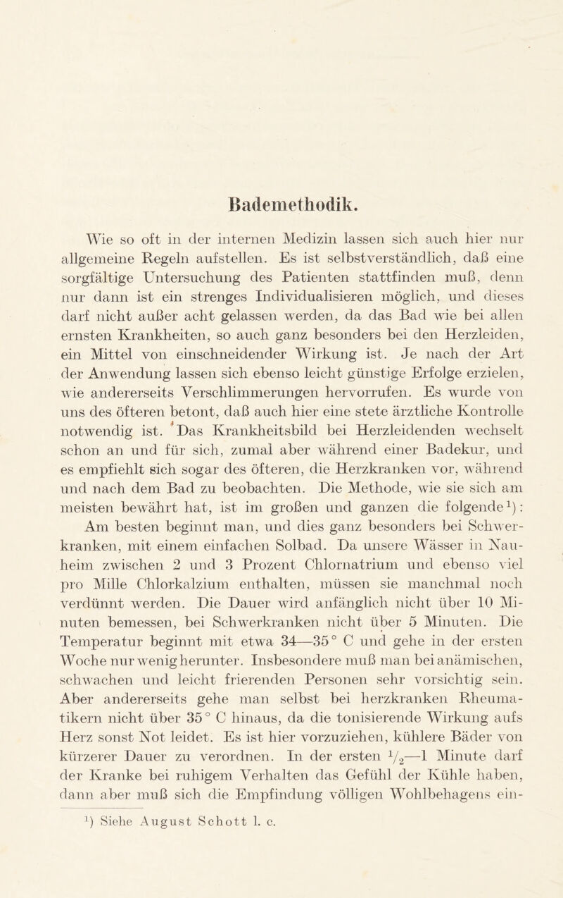 Bademethodik. Wie so oft in der internen Medizin lassen sich auch hier nur allgemeine Kegeln auf stellen. Es ist selbstverständlich, daß eine sorgfältige Untersuchung des Patienten stattfinden muß, denn nur dann ist ein strenges Individualisieren möglich, und dieses darf nicht außer acht gelassen werden, da das Bad wie bei allen ernsten Krankheiten, so auch ganz besonders bei den Herzleiden, ein Mittel von einschneidender Wirkung ist. Je nach der Art der Anwendung lassen sich ebenso leicht günstige Erfolge erzielen, wie andererseits Verschlimmerungen her vorrufen. Es wurde von uns des öfteren betont, daß auch hier eine stete ärztliche Kontrolle notwendig ist. Das Krankheitsbild bei Herzleidenden wechselt schon an und für sich, zumal aber während einer Badekur, und es empfiehlt sich sogar des öfteren, die Herzkranken vor, während und nach dem Bad zu beobachten. Die Methode, wie sie sich am meisten bewährt hat, ist im großen und ganzen die folgende1): Am besten beginnt man, und dies ganz besonders bei Schwer¬ kranken, mit einem einfachen Solbad. Da unsere Wässer in Nau¬ heim zwischen 2 und 3 Prozent Chlornatrium und ebenso viel pro Mille Chlorkalzium enthalten, müssen sie manchmal noch verdünnt werden. Die Dauer wird anfänglich nicht über 10 Mi¬ nuten bemessen, bei Schwerkranken nicht über 5 Minuten. Die Temperatur beginnt mit etwa 34—35° C und gehe in der ersten Woche nur wenig herunter. Insbesondere muß man bei anämischen, schwachen und leicht frierenden Personen sehr vorsichtig sein. Aber andererseits gehe man selbst bei herzkranken Rheuma¬ tikern nicht über 35 ° C hinaus, da die tonisierende Wirkung aufs Herz sonst Not leidet. Es ist hier vorzuziehen, kühlere Bäder von kürzerer Dauer zu verordnen. In der ersten 1/2—1 Minute darf der Kranke bei ruhigem Verhalten das Gefühl der Kühle haben, dann aber muß sich die Empfindung völligen Wohlbehagens ein- 1) Siehe August Schott 1. c.