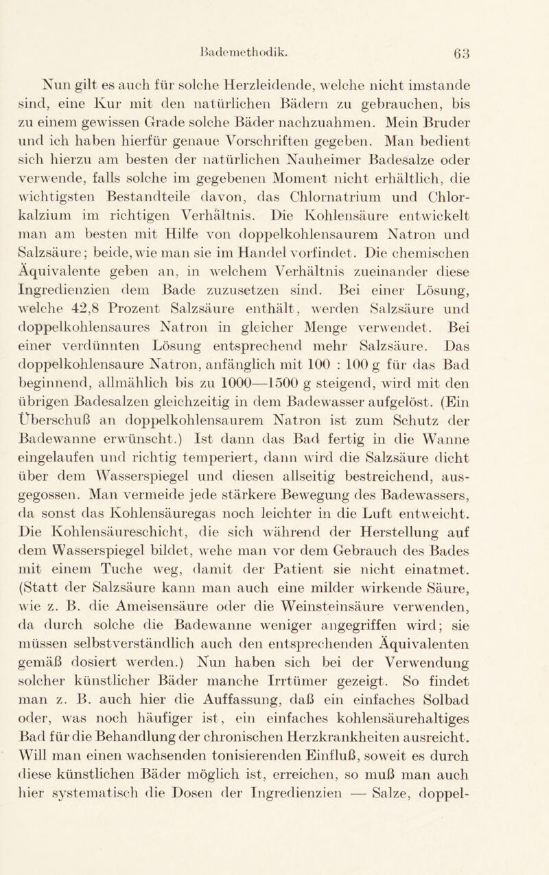 Nun gilt es auch für solche Herzleidende, welche nicht imstande sind, eine Kur mit den natürlichen Bädern zu gebrauchen, bis zu einem gewissen Grade solche Bäder nachzuahmen. Mein Bruder und ich haben hierfür genaue Vorschriften gegeben. Man bedient sich hierzu am besten der natürlichen Nauheimer Badesalze oder verwende, falls solche im gegebenen Moment nicht erhältlich, die wichtigsten Bestandteile davon, das Chlornatrium und Chlor¬ kalzium im richtigen Verhältnis. Die Kohlensäure entwickelt man am besten mit Hilfe von doppelkohlensaurem Natron und Salzsäure; beide,wie man sie im Handel vorfindet. Die chemischen Äquivalente geben an, in welchem Verhältnis zueinander diese Ingredienzien dem Bade zuzusetzen sind. Bei einer Lösung, welche 42,8 Prozent Salzsäure enthält, werden Salzsäure und doppelkohlensaures Natron in gleicher Menge verwendet. Bei einer verdünnten Lösung entsprechend mehr Salzsäure. Das doppelkohlensaure Natron, anfänglich mit 100 : 100 g für das Bad beginnend, allmählich bis zu 1000—1500 g steigend, wird mit den übrigen Badesalzen gleichzeitig in dem Badewasser aufgelöst. (Ein Überschuß an doppelkohlensaurem Natron ist zum Schutz der Badewanne erwünscht.) Ist dann das Bad fertig in die Wanne eingelaufen und richtig temperiert, dann wird die Salzsäure dicht über dem Wasserspiegel und diesen allseitig bestreichend, aus¬ gegossen. Man vermeide jede stärkere Bewegung des Badewassers, da sonst das Kohlensäuregas noch leichter in die Luft entweicht. Die Kohlensäureschicht, die sich während der Herstellung auf dem Wasserspiegel bildet, wehe man vor dem Gebrauch des Bades mit einem Tuche Aveg, damit der Patient sie nicht einatmet. (Statt der Salzsäure kann man auch eine milder wirkende Säure, wie z. B. die Ameisensäure oder die Weinsteinsäure verwenden, da durch solche die Badewanne weniger angegriffen wird; sie müssen selbstverständlich auch den entsprechenden Äquivalenten gemäß dosiert werden.) Nun haben sich bei der Verwendung solcher künstlicher Bäder manche Irrtümer gezeigt. So findet man z. B. auch hier die Auffassung, daß ein einfaches Solbad oder, was noch häufiger ist, ein einfaches kohlensäurehaltiges Bad für die Behandlung der chronischen Herzkrankheiten ausreicht. Will man einen wachsenden tonisierenden Einfluß, soweit es durch diese künstlichen Bäder möglich ist, erreichen, so muß man auch hier systematisch die Dosen der Ingredienzien — Salze, doppel-