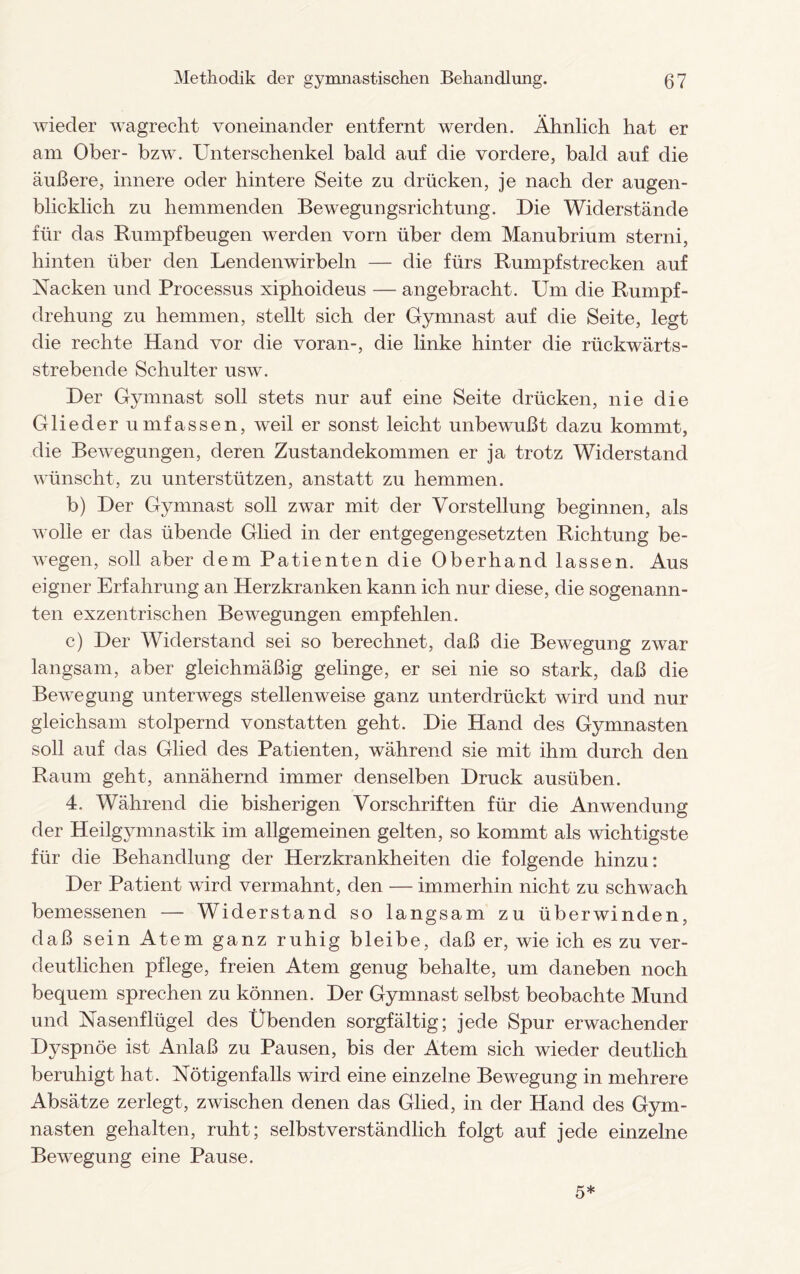 wieder wagrecht voneinander entfernt werden. Ähnlich hat er am Ober- bzw. Unterschenkel bald auf die vordere, bald auf die äußere, innere oder hintere Seite zu drücken, je nach der augen¬ blicklich zu hemmenden Bewegungsrichtung. Die Widerstände für das Rumpfbeugen werden vorn über dem Manubrium sterni, hinten über den Lendenwirbeln — die fürs Rumpfstrecken auf Nacken und Processus xiphoideus — angebracht. Um die Rumpf¬ drehung zu hemmen, stellt sich der Gymnast auf die Seite, legt die rechte Hand vor die voran-, die linke hinter die rückwärts¬ strebende Schulter usw. Der Gymnast soll stets nur auf eine Seite drücken, nie die Glieder umfassen, weil er sonst leicht unbewußt dazu kommt, die Bewegungen, deren Zustandekommen er ja trotz Widerstand wünscht, zu unterstützen, anstatt zu hemmen. b) Der Gymnast soll zwar mit der Vorstellung beginnen, als wolle er das übende Glied in der entgegengesetzten Richtung be¬ wegen, soll aber dem Patienten die Oberhand lassen. Aus eigner Erfahrung an Herzkranken kann ich nur diese, die sogenann¬ ten exzentrischen Bewegungen empfehlen. c) Der Widerstand sei so berechnet, daß die Bewegung zwar langsam, aber gleichmäßig gelinge, er sei nie so stark, daß die Bewegung unterwegs stellenweise ganz unterdrückt wird und nur gleichsam stolpernd vonstatten geht. Die Hand des Gymnasten soll auf das Glied des Patienten, während sie mit ihm durch den Raum geht, annähernd immer denselben Druck ausüben. 4. Während die bisherigen Vorschriften für die Anwendung der Heilgymnastik im allgemeinen gelten, so kommt als wichtigste für die Behandlung der Herzkrankheiten die folgende hinzu: Der Patient wird vermahnt, den — immerhin nicht zu schwach bemessenen — Widerstand so langsam zu überwinden, daß sein Atem ganz ruhig bleibe, daß er, wie ich es zu ver¬ deutlichen pflege, freien Atem genug behalte, um daneben noch bequem sprechen zu können. Der Gymnast selbst beobachte Mund und Nasenflügel des Übenden sorgfältig; jede Spur erwachender Dyspnoe ist Anlaß zu Pausen, bis der Atem sich wieder deutlich beruhigt hat. Nötigenfalls wird eine einzelne Bewegung in mehrere Absätze zerlegt, zwischen denen das Glied, in der Hand des Gym¬ nasten gehalten, ruht; selbstverständlich folgt auf jede einzelne Bewegung eine Pause. 5*