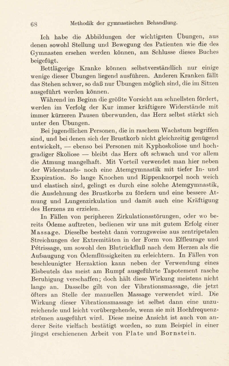 Ich habe die Abbildungen der wichtigsten Übungen, aus denen sowohl Stellung und Bewegung des Patienten wie die des Gymnasten ersehen werden können, am Schlüsse dieses Buches beigefügt. Bettlägerige Kranke können selbstverständlich nur einige wenige dieser Übungen liegend ausführen. Anderen Kranken fällt das Stehen schwer, so daß nur Übungen möglich sind, die im Sitzen ausgeführt werden können. Während im Beginn die größte Vorsicht am schnellsten fördert, werden im Verfolg der Kur immer kräftigere Widerstände mit immer kürzeren Pausen überwunden, das Herz selbst stärkt sich unter den Übungen. Bei jugendlichen Personen, die in raschem Wachstum begriffen sind, und bei denen sich der Brustkorb nicht gleichzeitig genügend entwickelt, — ebenso bei Personen mit Kyphoskoliose und hoch¬ gradiger Skoliose — bleibt das Herz oft schwach und vor allem die Atmung mangelhaft. Mit Vorteil verwendet man hier neben der Widerstands- noch eine Atemgymnastik mit tiefer In- und Exspiration. So lange Knochen und Rippenknorpel noch weich und elastisch sind, gelingt es durch eine solche Atemgymnastik, die Ausdehnung des Brustkorbs zu fördern und eine bessere At¬ mung und Lungenzirkulation und damit auch eine Kräftigung des Herzens zu erzielen. In Fällen von peripheren Zirkulationsstörungen, oder wo be¬ reits Ödeme auf treten, bedienen wir uns mit gutem Erfolg einer Massage. Dieselbe besteht dann vorzugsweise aus zentripetalen Streichungen der Extremitäten in der Form von Effleurage und Petrissage, um sowohl den Blutrückfluß nach dem Herzen als die Aufsaugung von Ödemflüssigkeiten zu erleichtern. In Fällen von beschleunigter Herzaktion kann neben der Verwendung eines Eisbeutels das meist am Rumpf ausgeführte Tapotement rasche Beruhigung verschaffen; doch hält diese Wirkung meistens nicht lange an. Dasselbe gilt von der Vibrationsmassage, die jetzt öfters an Stelle der manuellen Massage verwendet wird. Die Wirkung dieser Vibrationsmassage ist selbst dann eine unzu¬ reichende und leicht vorübergehende, wenn sie mit Hochfrequenz¬ strömen ausgeführt wird. Diese meine Ansicht ist auch von an¬ derer Seite vielfach bestätigt worden, so zum Beispiel in einer jüngst erschienenen Arbeit von Plate und Bornstein.