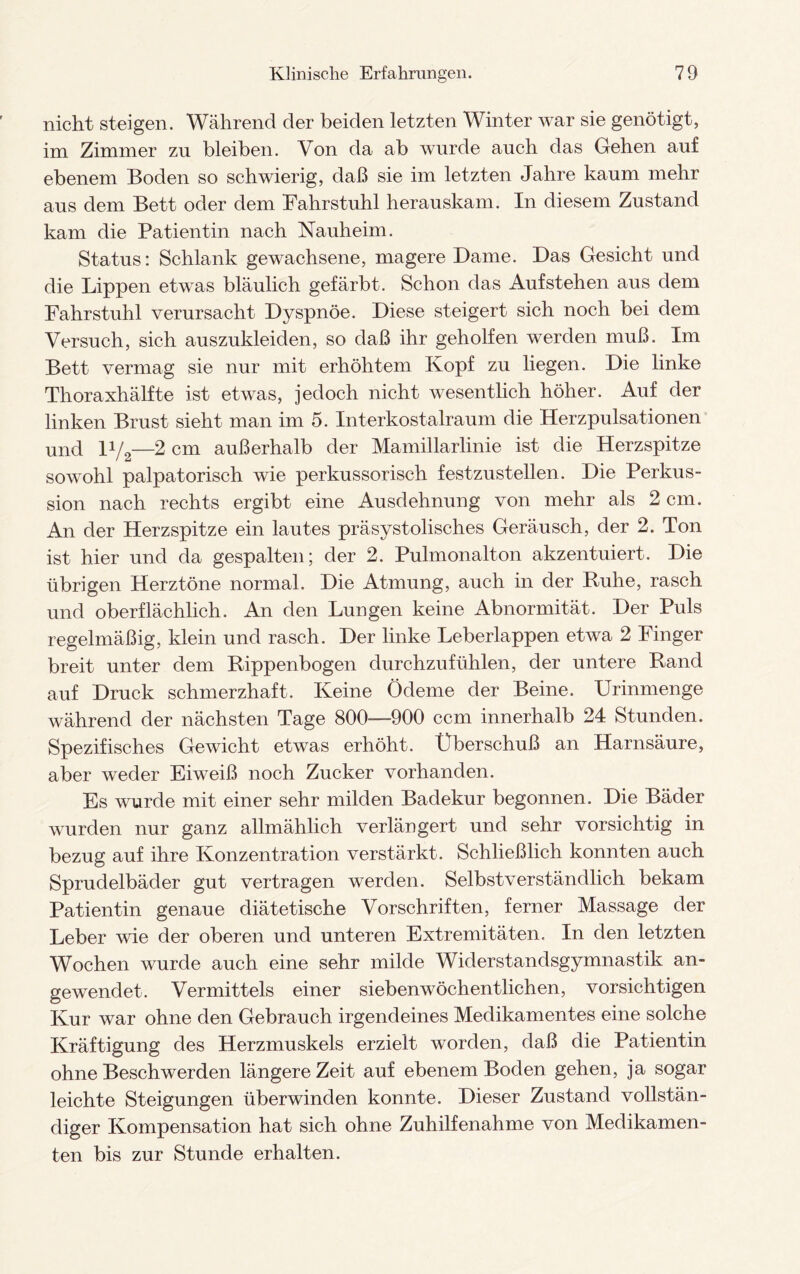 nicht steigen. Während der beiden letzten Winter war sie genötigt, im Zimmer zu bleiben. Von da ab wurde auch das Gehen auf ebenem Boden so schwierig, daß sie im letzten Jahre kaum mehr aus dem Bett oder dem Fahrstuhl herauskam. In diesem Zustand kam die Patientin nach Nauheim. Status: Schlank gewachsene, magere Dame. Das Gesicht und die Lippen etwas bläulich gefärbt. Schon das Auf stehen aus dem Fahrstuhl verursacht Dyspnoe. Diese steigert sich noch bei dem Versuch, sich auszukleiden, so daß ihr geholfen werden muß. Im Bett vermag sie nur mit erhöhtem Kopf zu liegen. Die linke Thoraxhälfte ist etwas, jedoch nicht wesentlich höher. Auf der linken Brust sieht man im 5. Interkostalraum die Herzpulsationen und D/2—2 cm außerhalb der Mamillarlinie ist die Herzspitze sowohl palpatorisch wie perkussorisch festzustellen. Die Perkus¬ sion nach rechts ergibt eine Ausdehnung von mehr als 2 cm. An der Herzspitze ein lautes präsystolisches Geräusch, der 2. Ton ist hier und da gespalten; der 2. Pulmonalton akzentuiert. Die übrigen Herztöne normal. Die Atmung, auch in der Buhe, rasch und oberflächlich. An den Lungen keine Abnormität. Der Puls regelmäßig, klein und rasch. Der linke Leberlappen etwa 2 Finger breit unter dem Rippenbogen durchzufühlen, der untere Band auf Druck schmerzhaft. Keine Ödeme der Beine. Urinmenge während der nächsten Tage 800—-900 ccm innerhalb 24 Stunden. Spezifisches Gewicht etwas erhöht. Überschuß an Harnsäure, aber weder Eiweiß noch Zucker vorhanden. Es wurde mit einer sehr milden Badekur begonnen. Die Bäder wurden nur ganz allmählich verlängert und sehr vorsichtig in bezug auf ihre Konzentration verstärkt. Schließlich konnten auch Sprudelbäder gut vertragen werden. Selbstverständlich bekam Patientin genaue diätetische Vorschriften, ferner Massage der Leber wie der oberen und unteren Extremitäten. In den letzten Wochen wurde auch eine sehr milde Widerstandsgymnastik an¬ gewendet. Vermittels einer siebenwöchentlichen, vorsichtigen Kur war ohne den Gebrauch irgendeines Medikamentes eine solche Kräftigung des Herzmuskels erzielt worden, daß die Patientin ohne Beschwerden längere Zeit auf ebenem Boden gehen, ja sogar leichte Steigungen überwinden konnte. Dieser Zustand vollstän¬ diger Kompensation hat sich ohne Zuhilfenahme von Medikamen¬ ten bis zur Stunde erhalten.