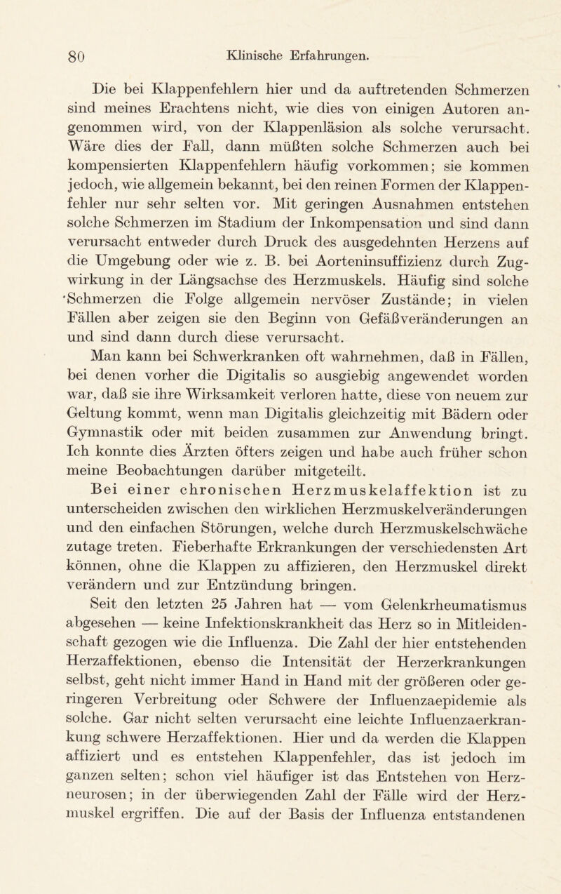 Die bei Klappenfehlern hier und da auftretenden Schmerzen sind meines Erachtens nicht, wie dies von einigen Autoren an¬ genommen wird, von der Klappenläsion als solche verursacht. Wäre dies der Fall, dann müßten solche Schmerzen auch bei kompensierten Klappenfehlern häufig Vorkommen; sie kommen jedoch, wie allgemein bekannt, bei den reinen Formen der Klappen¬ fehler nur sehr selten vor. Mit geringen Ausnahmen entstehen solche Schmerzen im Stadium der Inkompensation und sind dann verursacht entweder durch Druck des ausgedehnten Herzens auf die Umgebung oder wie z. B. bei Aorteninsuffizienz durch Zug¬ wirkung in der Längsachse des Herzmuskels. Häufig sind solche 'Schmerzen die Folge allgemein nervöser Zustände; in vielen Fällen aber zeigen sie den Beginn von Gefäßveränderungen an und sind dann durch diese verursacht. Man kann bei Sch werkranken oft wahrnehmen, daß in Fällen, bei denen vorher die Digitalis so ausgiebig angewendet worden war, daß sie ihre Wirksamkeit verloren hatte, diese von neuem zur Geltung kommt, wenn man Digitalis gleichzeitig mit Bädern oder Gymnastik oder mit beiden zusammen zur Anwendung bringt. Ich konnte dies Ärzten öfters zeigen und habe auch früher schon meine Beobachtungen darüber mitgeteilt. Bei einer chronischen Herzmuskelaffektion ist zu unterscheiden zwischen den wirklichen Herzmuskelveränderungen und den einfachen Störungen, welche durch Herzmuskelschwäche zutage treten. Fieberhafte Erkrankungen der verschiedensten Art können, ohne die Klappen zu affizieren, den Herzmuskel direkt verändern und zur Entzündung bringen. Seit den letzten 25 Jahren hat — vom Gelenkrheumatismus abgesehen — keine Infektionskrankheit das Herz so in Mitleiden¬ schaft gezogen wie die Influenza. Die Zahl der hier entstehenden Herzaffektionen, ebenso die Intensität der Herzerkrankungen selbst, geht nicht immer Hand in Hand mit der größeren oder ge¬ ringeren Verbreitung oder Schwere der Influenzaepidemie als solche. Gar nicht selten verursacht eine leichte Influenzaerkran¬ kung schwere Herzaffektionen. Hier und da werden die Klappen affiziert und es entstehen Klappenfehler, das ist jedoch im ganzen selten; schon viel häufiger ist das Entstehen von Herz¬ neurosen; in der überwiegenden Zahl der Fälle wird der Herz¬ muskel ergriffen. Die auf der Basis der Influenza entstandenen