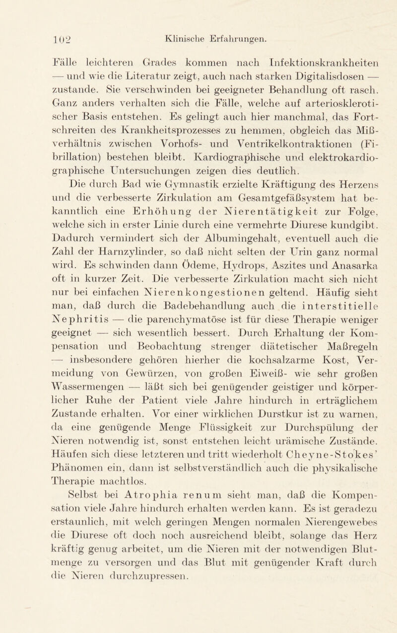 Fälle leichteren Grades kommen nach Infektionskrankheiten — und wie die Literatur zeigt, auch nach starken Digitalisdosen — zustande. Sie verschwinden bei geeigneter Behandlung oft rasch. Ganz anders verhalten sich die Fälle, welche auf arterioskleroti¬ scher Basis entstehen. Es gelingt auch hier manchmal, das Fort¬ schreiten des Krankheitsprozesses zu hemmen, obgleich das Miß¬ verhältnis zwischen Vorhofs- und Ventrikelkontraktionen (Fi- brillation) bestehen bleibt. Kardiographische und elektrokardio- graphische Untersuchungen zeigen dies deutlich. Die durch Bad wie Gymnastik erzielte Kräftigung des Herzens und die verbesserte Zirkulation am Gesamtgefäßsystem hat be¬ kanntlich eine Erhöhung der Nierentätigkeit zur Folge, welche sich in erster Linie durch eine vermehrte Diurese kundgibt. Dadurch vermindert sich der Albumingehalt, eventuell auch die Zahl der Harnzylinder, so daß nicht selten der Urin ganz normal wird. Es schwinden dann Ödeme, Hydrops, Aszites und Anasarka oft in kurzer Zeit. Die verbesserte Zirkulation macht sich nicht nur bei einfachen Nierenkongestionen geltend. Häufig sieht man, daß durch die Badebehandlung auch die interstitielle Nephritis — die parenchymatöse ist für diese Therapie weniger geeignet — sich wesentlich bessert. Durch Erhaltung der Kom¬ pensation und Beobachtung strenger diätetischer Maßregeln —- insbesondere gehören hierher die kochsalzarme Kost, Ver¬ meidung von Gewürzen, von großen Eiweiß- wie sehr großen Wassermengen — läßt sich bei genügender geistiger und körper¬ licher Ruhe der Patient viele Jahre hindurch in erträglichem Zustande erhalten. Vor einer wirklichen Durstkur ist zu warnen, da eine genügende Menge Flüssigkeit zur Durchspülung der Nieren notwendig ist, sonst entstehen leicht urämische Zustände. Häufen sich diese letzteren und tritt wiederholt Cheyne-Stokes’ Phänomen ein, dann ist selbstverständlich auch die physikalische Therapie machtlos. Selbst bei Atrophia renum sieht man, daß die Kompen¬ sation viele Jahre hindurch erhalten werden kann. Es ist geradezu erstaunlich, mit welch geringen Mengen normalen Nierengewebes die Diurese oft doch noch ausreichend bleibt, solange das Herz kräftig genug arbeitet, um die Nieren mit der notwendigen Blut- menge zu versorgen und das Blut mit genügender Kraft durch die Nieren durchzupressen.