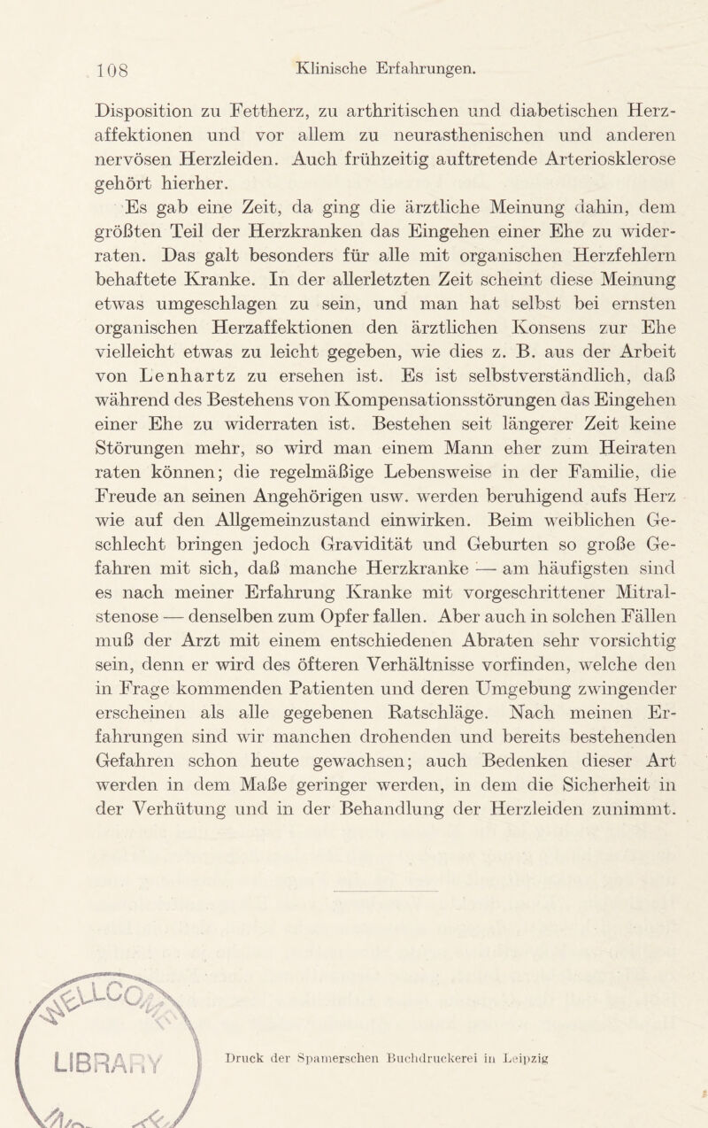 Disposition zu Fettherz, zn arthritischen und diabetischen Herz- affektionen und vor allem zu neurasthenischen und anderen nervösen Herzleiden. Auch frühzeitig auf tretende Arteriosklerose gehört hierher. Es gab eine Zeit, da ging die ärztliche Meinung dahin, dem größten Teil der Herzkranken das Eingehen einer Ehe zu wider¬ raten. Das galt besonders für alle mit organischen Herzfehlern behaftete Kranke. In der allerletzten Zeit scheint diese Meinung etwas umgeschlagen zu sein, und man hat selbst bei ernsten organischen Herzaffektionen den ärztlichen Konsens zur Ehe vielleicht etwas zu leicht gegeben, wie dies z. B. aus der Arbeit von Lenhartz zu ersehen ist. Es ist selbstverständlich, daß während des Bestehens von Kompensationsstörungen das Eingehen einer Ehe zu widerraten ist. Bestehen seit längerer Zeit keine Störungen mehr, so wird man einem Mann eher zum Heiraten raten können; die regelmäßige Lebensweise in der Familie, die Freude an seinen Angehörigen usw. werden beruhigend aufs Herz wie auf den Allgemeinzustand einwirken. Beim weiblichen Ge¬ schlecht bringen jedoch Gravidität und Geburten so große Ge¬ fahren mit sich, daß manche Herzkranke — am häufigsten sind es nach meiner Erfahrung Kranke mit vorgeschrittener Mitral¬ stenose — denselben zum Opfer fallen. Aber auch in solchen Fällen muß der Arzt mit einem entschiedenen Abraten sehr vorsichtig sein, denn er wird des öfteren Verhältnisse vorfinden, welche den in Frage kommenden Patienten und deren Umgebung zwingender erscheinen als alle gegebenen Ratschläge. Nach meinen Er¬ fahrungen sind wir manchen drohenden und bereits bestehenden Gefahren schon heute gewachsen; auch Bedenken dieser Art werden in dem Maße geringer werden, in dem die Sicherheit in der Verhütung und in der Behandlung der Herzleiden zunimmt. Druck der Spamerschen Buchdruckerei in Leipzig