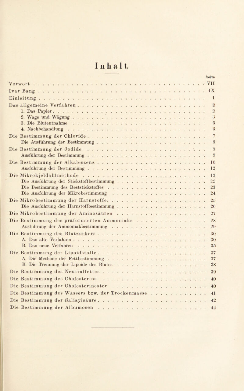 Inhalt. Vorwort. Ivar Bang. Einleitung. Das allgemeine Verfahren. 1. Das Papier. 2. Wage und Wägung. 3. Die Blutentnahme. 4. Nachbehandlung. Die Bestimmung der Chloride. Die Ausführung der Bestimmung. Die Bestimmung der Jodide. Ausführung der Bestimmung .. Die Bestimmung der Alkaleszenz.. . . Ausführung der Bestimmung. D ie Mikrokjeldahlmethode. Die Ausführung der Stickstoffbestimmung . . . . Die Bestimmung des Reststickstoffes. Die Ausführung der Mikrobestimmung. Die Mikrobestimmung der Harnstoffe. Die Ausführung der Harnstoffbestimmung . . . . Die Mikrobestimmung der Aminosäuren . . . . D ie Bestimmung des präformierten Ammoniaks Ausführung der Ammoniakbestimmung. Die Bestimmung des Blutzuckers. A. Das alte Verfahren. B. Das neue Verfahren. Die Bestimmung der Lipoidstoffe. A. Die Methode der Fettbestimmung. B. Die Trennung der Lipoide des Blutes. Die Bestimmung des Neutralfettes. Die Bestimmung des Cholesterins . Die Bestimmung der Cholesterinester. Die Bestimmung des Wassers bzw. der Trockenmasse Die Bestimmung der Salizylsäure. Die Bestimmung der Albumosen. Seite VII IX 1 2 o MJ 3 5 0 7 8 9 9 10 12 13 OO jL Lj 23 24 25 26 27 28 29 30 30 35 37 37 38 39 40 40 41 42 44