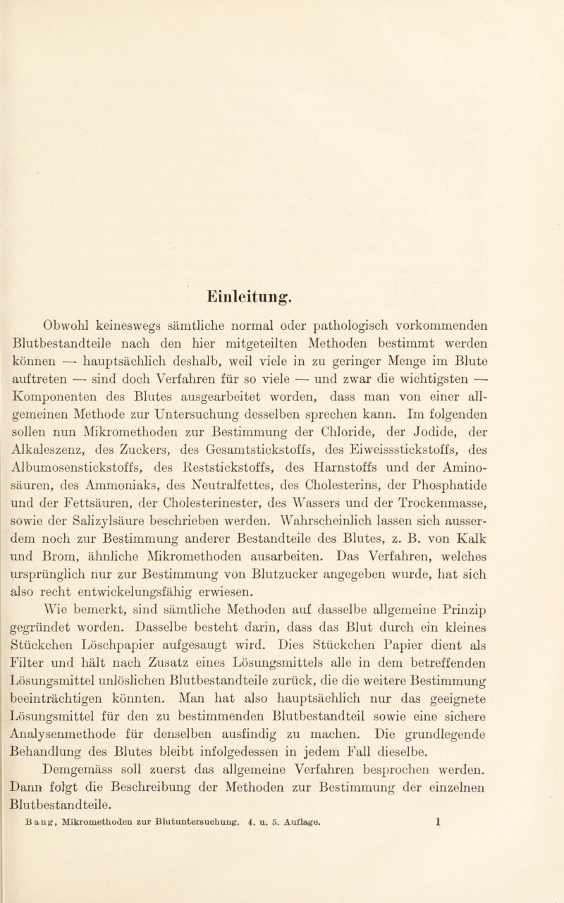 Einleitung. Obwohl keineswegs sämtliche normal oder pathologisch vorkommenden Blutbestandteile nach den hier mitgeteilten Methoden bestimmt werden können —• hauptsächlich deshalb, weil viele in zu geringer Menge im Blute auftreten — sind doch Verfahren für so viele •—• und zwar die wichtigsten —• Komponenten des Blutes ausgearbeitet worden, dass man von einer all¬ gemeinen Methode zur Untersuchung desselben sprechen kann. Im folgenden sollen nun Mikromethoden zur Bestimmung der Chloride, der Jodide, der Alkaleszenz, des Zuckers, des Gesamtstickstoffs, des Eiweissstickstoffs, des Albumosenstickstoffs, des Beststickstoffs, des Harnstoffs und der Amino¬ säuren, des Ammoniaks, des Neutralfettes, des Cholesterins, der Phosphatide und der Fettsäuren, der Cholesterinester, des Wassers und der Trockenmasse, sowie der Salizylsäure beschrieben werden. Wahrscheinlich lassen sich ausser¬ dem noch zur Bestimmung anderer Bestandteile des Blutes, z. B. von Kalk und Brom, ähnliche Mikromethoden ausarbeiten. Das Verfahren, welches ursprünglich nur zur Bestimmung von Blutzucker angegeben wurde, hat sich also recht entwickelungsfähig erwiesen. Wie bemerkt, sind sämtliche Methoden auf dasselbe allgemeine Prinzip gegründet worden. Dasselbe besteht darin, dass das Blut durch ein kleines Stückchen Löschpapier aufgesaugt wird. Dies Stückchen Papier dient als Filter und hält nach Zusatz eines Lösungsmittels alle in dem betreffenden Lösungsmittel unlöslichen Blutbestandteile zurück, die die weitere Bestimmung beeinträchtigen könnten. Man hat also hauptsächlich nur das geeignete Lösungsmittel für den zu bestimmenden Blutbestandteil sowie eine sichere Analysenmethode für denselben ausfindig zu machen. Die grundlegende Behandlung des Blutes bleibt infolgedessen in jedem Fall dieselbe. Demgemäss soll zuerst das allgemeine Verfahren besprochen werden. Dann folgt die Beschreibung der Methoden zur Bestimmung der einzelnen Blutbestandteile.