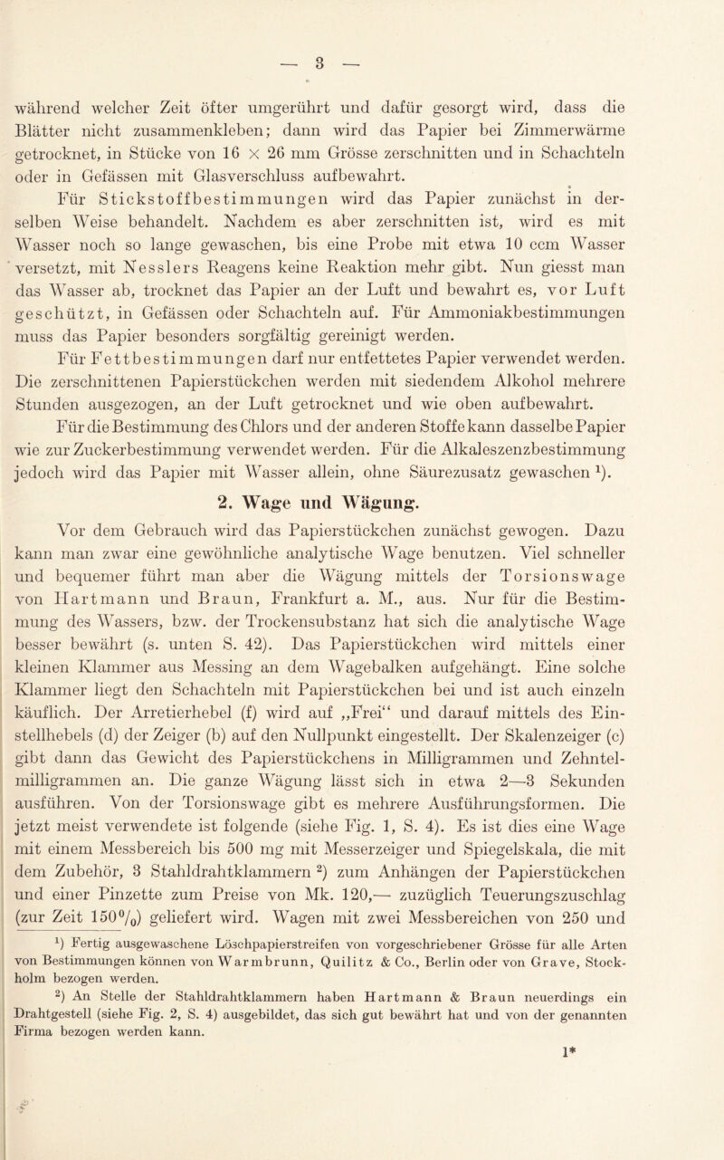 während welcher Zeit öfter umgerührt und dafür gesorgt wird, dass die Blätter nicht zusammenkleben; dann wird das Papier bei Zimmerwärme getrocknet, in Stücke von 16 x 26 mm Grösse zerschnitten und in Schachteln oder in Gefässen mit Glasverschluss aufbewahrt. » Für Stickstoffbestimmungen wird das Papier zunächst in der¬ selben Weise behandelt. Nachdem es aber zerschnitten ist, wird es mit Wasser noch so lange gewaschen, bis eine Probe mit etwa 10 ccm Wasser versetzt, mit Nesslers Reagens keine Reaktion mehr gibt. Nun giesst man das Wasser ab, trocknet das Papier an der Luft und bewahrt es, vor Luft geschützt, in Gefässen oder Schachteln auf. Für Ammoniakbestimmungen muss das Papier besonders sorgfältig gereinigt werden. Für Fettbestimmungen darf nur entfettetes Papier verwendet werden. Die zerschnittenen Papierstückchen werden mit siedendem Alkohol mehrere Stunden ausgezogen, an der Luft getrocknet und wie oben aufbewahrt. Für die Bestimmung des Chlors und der anderen Stoffe kann dasselbe Papier wie zur Zuckerbestimmung verwendet werden. Für die Alkaleszenzbestimmung jedoch wird das Papier mit Wasser allein, ohne Säurezusatz gewaschen 1). 2. Wage und Wägung. Vor dem Gebrauch wird das Papierstückchen zunächst gewogen. Dazu kann man zwar eine gewöhnliche analytische Wage benutzen. Viel schneller und bequemer führt man aber die Wägung mittels der Torsionswage von Hart mann und Braun, Frankfurt a. M., aus. Nur für die Bestim¬ mung des Wassers, bzw. der Trockensubstanz hat sich die analytische Wage besser bewährt (s. unten S. 42). Das Papierstückchen wird mittels einer kleinen Klammer aus Messing an dem Wagebalken auf gehängt. Eine solche Klammer liegt den Schachteln mit Papierstückchen bei und ist auch einzeln käuflich. Der Arretierhebel (f) wird auf „Frei“ und darauf mittels des Ein¬ stellhebels (d) der Zeiger (b) auf den Nullpunkt eingestellt. Der Skalenzeiger (c) gibt dann das Gewicht des Papierstückchens in Milligrammen und Zehntel¬ milligrammen an. Die ganze Wägung lässt sich in etwa 2—3 Sekunden ausführen. Von der Torsionswage gibt es mehrere Ausführungsformen. Die jetzt meist verwendete ist folgende (siehe Fig. 1, S. 4). Es ist dies eine Wage mit einem Messbereich bis 500 mg mit Messerzeiger und Spiegelskala, die mit dem Zubehör, 3 Stahldrahtklammern 2) zum Anhängen der Papierstückchen und einer Pinzette zum Preise von Mk. 120,— zuzüglich Teuerungszuschlag (zur Zeit 150%) geliefert wird. Wagen mit zwei Messbereichen von 250 und x) Fertig ausgewaschene Löschpapierstreifen von vorgeschriebener Grösse für alle Arten von Bestimmungen können von Warmbrunn, Quilitz & Co., Berlin oder von Grave, Stock¬ holm bezogen werden. 2) An Stelle der Stahldrahtklammern haben Hartmann & Braun neuerdings ein Drahtgestell (siehe Fig. 2, S. 4) ausgebildet, das sich gut bewährt hat und von der genannten Firma bezogen werden kann. 1*