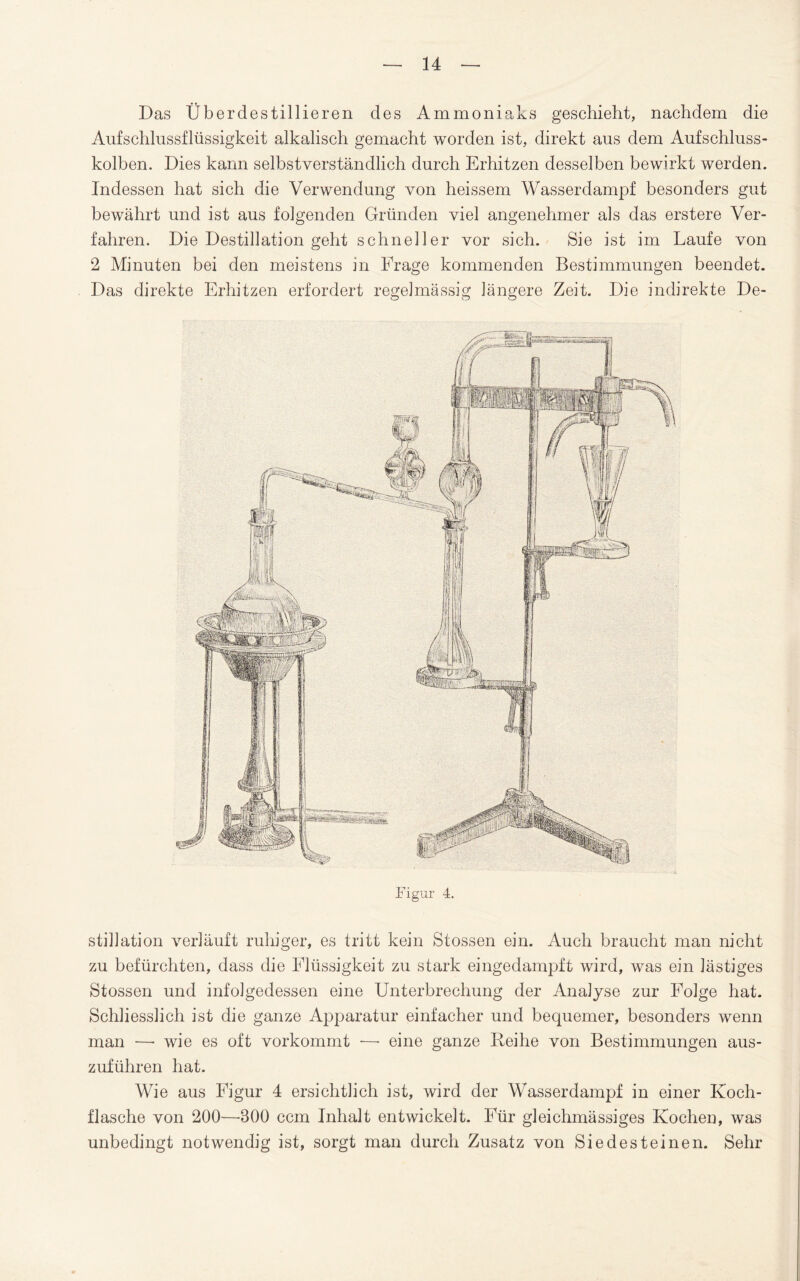 Das Überdestillieren des Ammoniaks geschieht, nachdem die Aufschlussflüssigkeit alkalisch gemacht worden ist, direkt aus dem Aufschluss¬ kolben. Dies kann selbstverständlich durch Erhitzen desselben bewirkt werden. Indessen hat sich die Verwendung von heissem Wasserdampf besonders gut bewährt und ist aus folgenden Gründen viel angenehmer als das erstere Ver¬ fahren. Die Destillation geht schneller vor sich. Sie ist im Laufe von 2 Minuten bei den meistens in Frage kommenden Bestimmungen beendet. Das direkte Erhitzen erfordert regelmässig längere Zeit. Die indirekte De- Figur 4. stillation verläuft ruhiger, es tritt kein Stossen ein. Auch braucht man nicht zu befürchten, dass die Flüssigkeit zu stark eingedampft wird, was ein lästiges Stossen und infolgedessen eine Unterbrechung der Analyse zur Folge hat. Schliesslich ist die ganze Apparatur einfacher und bequemer, besonders wenn man — wie es oft vorkommt — eine ganze Reihe von Bestimmungen aus¬ zuführen hat. Wie aus Figur 4 ersichtlich ist, wird der Wasserdampf in einer Koch¬ flasche von 200—-800 ccm Inhalt entwickelt. Für gleichmässiges Kochen, was unbedingt notwendig ist, sorgt man durch Zusatz von Siedesteinen. Sehr