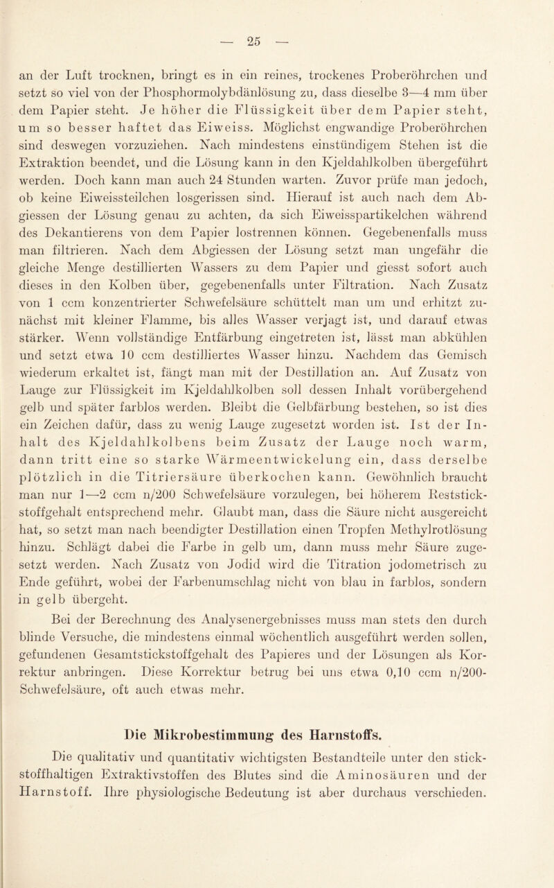 an der Luft trocknen, bringt es in ein reines, trockenes Proberöhrchen und setzt so viel von der Phosphormolybdänlösung zu, dass dieselbe 3—4 mm über dem Papier steht. Je höher die Flüssigkeit über dem Papier steht, um so besser haftet das Eiweiss. Möglichst engwandige Proberöhrchen sind deswegen vorzuziehen. Nach mindestens einstündigem Stehen ist die Extraktion beendet, und die Lösung kann in den Kjeldahlkolben übergeführt werden. Doch kann man auch 24 Stunden warten. Zuvor prüfe man jedoch, ob keine Eiweissteilchen losgerissen sind. Hierauf ist auch nach dem Ab¬ giessen der Lösung genau zu achten, da sich Eiweisspartikelchen während des Dekantierens von dem Papier lostrennen können. Gegebenenfalls muss man filtrieren. Nach dem Abgiessen der Lösung setzt man ungefähr die gleiche Menge destillierten Wassers zu dem Papier und giesst sofort auch dieses in den Kolben über, gegebenenfalls unter Filtration. Nach Zusatz von 1 ccm konzentrierter Schwefelsäure schüttelt man um und erhitzt zu¬ nächst mit kleiner Flamme, bis alles Wasser verjagt ist, und darauf etwas stärker. Wenn vollständige Entfärbung eingetreten ist, lässt man abkühlen und setzt etwa 10 ccm destilliertes Wasser hinzu. Nachdem das Gemisch wiederum erkaltet ist, fängt man mit der Destillation an. Auf Zusatz von Lauge zur Flüssigkeit im Kjeldahlkolben soll dessen Inhalt vorübergehend gelb und später farblos werden. Bleibt die Gelbfärbung bestehen, so ist dies ein Zeichen dafür, dass zu wenig Lauge zugesetzt worden ist. Ist der In¬ halt des Kjeldahlkolbens beim Zusatz der Lauge noch warm, dann tritt eine so starke Wärmeentwickelung ein, dass derselbe plötzlich in die Titriersäure überkochen kann. Gewöhnlich braucht man nur 1-—2 ccm n/200 Schwefelsäure vorzulegen, bei höherem Keststick- stoffgehalt entsprechend mehr. Glaubt man, dass die Säure nicht ausgereicht hat, so setzt man nach beendigter Destillation einen Tropfen Methylrotlösung hinzu. Schlägt dabei die Farbe in gelb um, dann muss mehr Säure zuge¬ setzt werden. Nach Zusatz von Jodid wird die Titration jodometrisch zu Ende geführt, wobei der Farbenumschlag nicht von blau in farblos, sondern in gelb übergeht. Bei der Berechnung des Analysenergebnisses muss man stets den durch blinde Versuche, die mindestens einmal wöchentlich ausgeführt werden sollen, gefundenen Gesamtstickstoffgehalt des Papi eres und der Lösungen als Kor¬ rektur anbringen. Diese Korrektur betrug bei uns etwa 0,10 ccm n/200- Schwefelsäure, oft auch etwas mehr. Die Mikrobestimmung des Harnstoffs. Die qualitativ und quantitativ wichtigsten Bestandteile unter den stick¬ stoffhaltigen Extraktivstoffen des Blutes sind die Aminosäuren und der Harnstoff. Ihre physiologische Bedeutung ist aber durchaus verschieden.