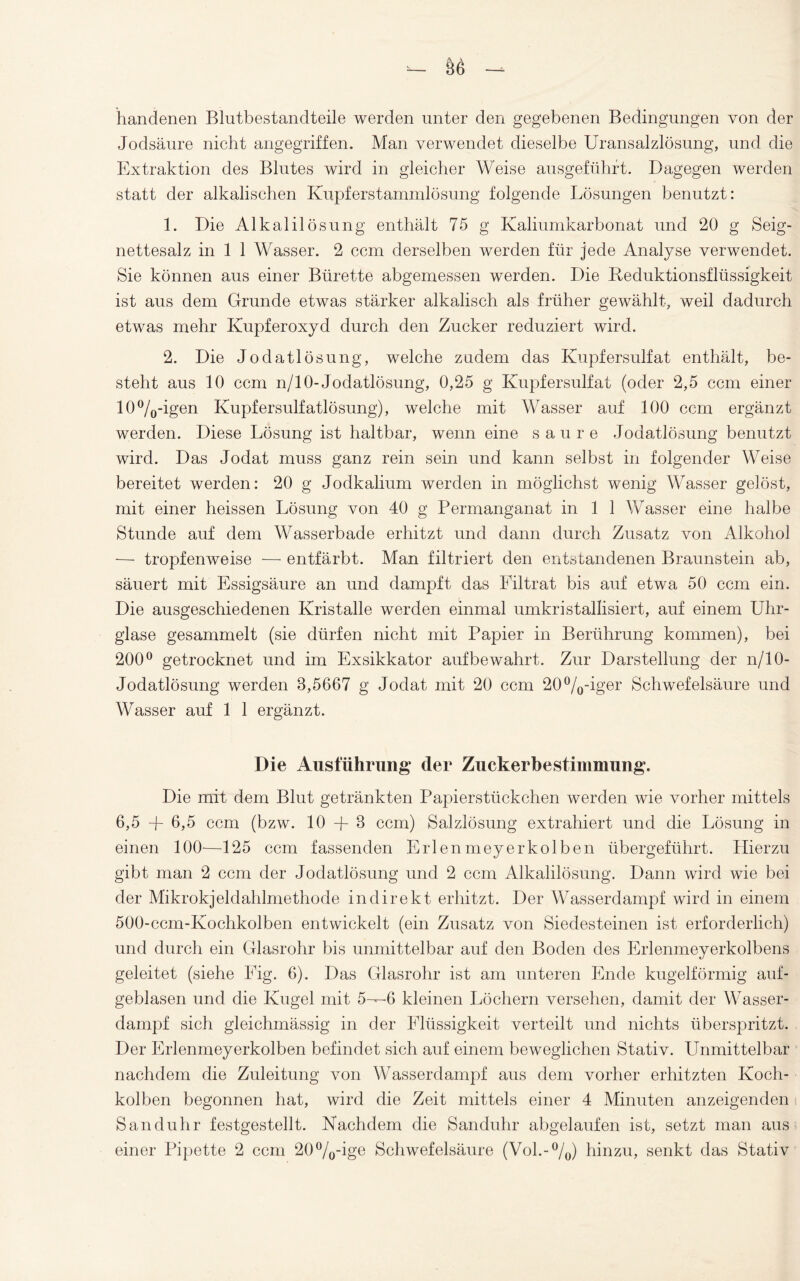 handenen Blutbestandteile werden unter den gegebenen Bedingungen von der Jodsäure nicht angegriffen. Man verwendet dieselbe Uransalzlösung, und die Extraktion des Blutes wird in gleicher Weise ausgeführt. Dagegen werden statt der alkalischen Kupferstammlösung folgende Lösungen benutzt: 1. Die Alkalilösung enthält 75 g Kaliumkarbonat und 20 g Seig- nettesalz in 1 1 Wasser. 2 ccm derselben werden für jede Analyse verwendet. Sie können aus einer Bürette abgemessen werden. Die Keduktionsflüssigkeit ist aus dem Grunde etwas stärker alkalisch als früher gewählt, weil dadurch etwas mehr Kupferoxyd durch den Zucker reduziert wird. 2. Die Jodatlösung, welche zudem das Kupfersulfat enthält, be¬ steht aus 10 ccm n/10-Jodatlösung, 0,25 g Kupfersulfat (oder 2,5 ccm einer 10%-igen Kupfersulfatlösung), welche mit Wasser auf 100 ccm ergänzt werden. Diese Lösung ist haltbar, wenn eine saure Jodatlösung benutzt wird. Das Jodat muss ganz rein sein und kann selbst in folgender Weise bereitet werden: 20 g Jodkalium werden in möglichst wenig Wasser gelöst, mit einer heissen Lösung von 40 g Permanganat in 1 1 Wasser eine halbe Stunde auf dem Wasserbade erhitzt und dann durch Zusatz von Alkohol —- tropfenweise — entfärbt. Man filtriert den entstandenen Braunstein ab, säuert mit Essigsäure an und dampft das Filtrat bis auf etwa 50 ccm ein. Die ausgeschiedenen Kristalle werden einmal umkristallisiert, auf einem Uhr¬ glase gesammelt (sie dürfen nicht mit Papier in Berührung kommen), bei 200° getrocknet und im Exsikkator auf bewahrt. Zur Darstellung der n/10- Jodatlösung werden 8,5667 g Jodat mit 20 ccm 20%-iger Schwefelsäure und Wasser auf 1 1 ergänzt. Die Ausführung der Zuckerbe Stimmung. Die mit dem Blut getränkten Papierstückchen werden wie vorher mittels 6,5 + 6,5 ccm (bzw. 10 -f- 8 ccm) Salzlösung extrahiert und die Lösung in einen 100—125 ccm fassenden Erlenmeyerkolben übergeführt. Hierzu gibt man 2 ccm der Jodatlösung und 2 ccm Alkalilösung. Dann wird wie bei der Mikrokjeldahlmethode indirekt erhitzt. Der Wasserdampf wird in einem 500-ccm-Kochkolben entwickelt (ein Zusatz von Siedesteinen ist erforderlich) und durch ein Glasrohr bis unmittelbar auf den Boden des Erlenmeyerkolbens geleitet (siehe Fig. 6). Das Glasrohr ist am unteren Ende kugelförmig auf¬ geblasen und die Kugel mit 5-—6 kleinen Löchern versehen, damit der Wasser¬ dampf sich gleichmässig in der Flüssigkeit verteilt und nichts überspritzt. Der Erlenmeyerkolben befindet sich auf einem beweglichen Stativ. Unmittelbar nachdem die Zuleitung von Wasserdampf aus dem vorher erhitzten Koch¬ kolben begonnen hat, wird die Zeit mittels einer 4 Minuten anzeigenden Sanduhr festgestellt. Nachdem die Sanduhr abgelaufen ist, setzt man aus