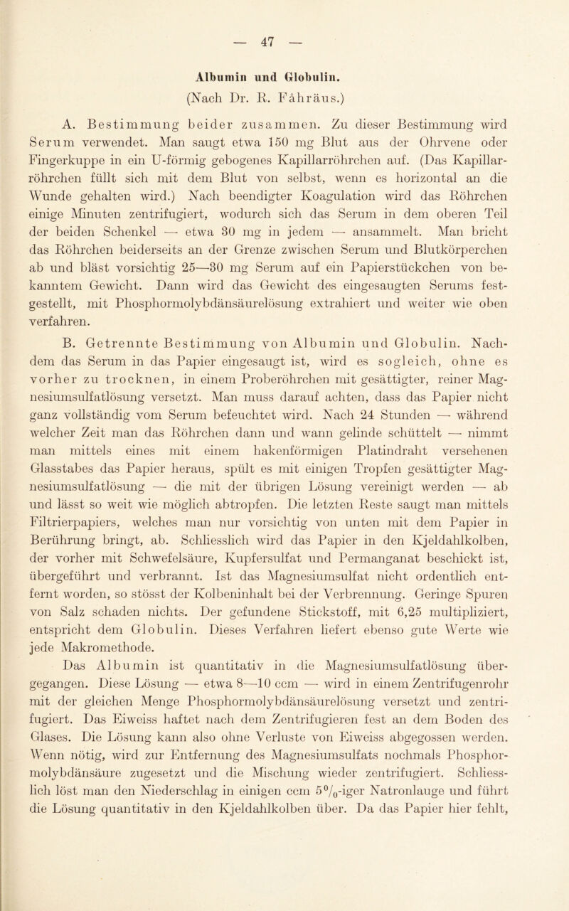 Albumin und Globulin. (Nach Dr. R. Fähräns.) A. Bestimmung beider zusammen. Zu dieser Bestimmung wird Serum verwendet. Man saugt etwa 150 mg Blut aus der Ohrvene oder Fingerkuppe in ein U-förmig gebogenes Kapillarröhrchen auf. (Das Kapillar¬ röhrchen füllt sich mit dem Blut von selbst, wenn es horizontal an die Wunde gehalten wird.) Nach beendigter Koagulation wird das Röhrchen einige Minuten zentrifugiert, wodurch sich das Serum in dem oberen Teil der beiden Schenkel —- etwa BO mg in jedem —• ansammelt. Man bricht das Röhrchen beiderseits an der Grenze zwischen Serum und Blutkörperchen ab und bläst vorsichtig 25—-30 mg Serum auf ein Papierstückchen von be¬ kanntem Gewicht. Dann wird das Gewicht des eingesaugten Serums fest¬ gestellt, mit Phosphormolybdänsäurelösung extrahiert und weiter wie oben verfahren. B. Getrennte Bestimmung von Albumin und Globulin. Nach¬ dem das Serum in das Papier eingesaugt ist, wird es sogleich, ohne es vorher zu trocknen, in einem Proberöhrchen mit gesättigter, reiner Mag¬ nesiumsulfatlösung versetzt. Man muss darauf achten, dass das Papier nicht ganz vollständig vom Serum befeuchtet wird. Nach 24 Stunden — während welcher Zeit man das Röhrchen dann und wann gelinde schüttelt —• nimmt man mittels eines mit einem hakenförmigen Platindraht versehenen Glasstabes das Papier heraus, spült es mit einigen Tropfen gesättigter Mag¬ nesiumsulfatlösung —■ die mit der übrigen Lösung vereinigt werden —• ab und lässt so weit wie möglich abtropfen. Die letzten Reste saugt man mittels Filtrierpapiers, welches man nur vorsichtig von unten mit dem Papier in Berührung bringt, ab. Schliesslich wird das Papier in den Ivjeldahlkolben, der vorher mit Schwefelsäure, Kupfersulfat und Permanganat beschickt ist, übergeführt und verbrannt. Ist das Magnesiumsulfat nicht ordentlich ent¬ fernt worden, so stösst der Kolbeninhalt bei der Verbrennung. Geringe Spuren von Salz schaden nichts. Der gefundene Stickstoff, mit 6,25 multipliziert, entspricht dem Globulin. Dieses Verfahren liefert ebenso gute Werte wie jede Makromethode. Das Albumin ist quantitativ in die Magnesiumsulfatlösung über¬ gegangen. Diese Lösung — etwa 8—10 ccm — wird in einem Zentrifugenrohr mit der gleichen Menge Phosphormolybdänsäurelösung versetzt und zentri¬ fugiert. Das Eiweiss haftet nach dem Zentrifugieren fest an dem Boden des Glases. Die Lösung kann also ohne Verluste von Eiweiss abgegossen werden. Wenn nötig, wird zur Entfernung des Magnesiumsulfats nochmals Phosphor¬ molybdänsäure zugesetzt und die Mischung wieder zentrifugiert. Schliess¬ lich löst man den Niederschlag in einigen ccm 5°/0-iger Natronlauge und führt die Lösung quantitativ in den Kjeldahlkolben über. Da das Papier hier fehlt,