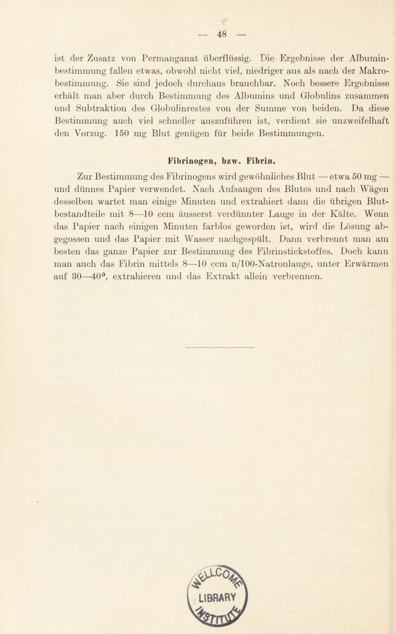 ist der Zusatz von Permanganat überflüssig. Die Ergebnisse der Albumin¬ bestimmung fallen etwas, obwohl nicht viel, niedriger aus als nach der Makro¬ bestimmung. Sie sind jedoch durchaus brauchbar. Noch bessere Ergebnisse erhält man aber durch Bestimmung des Albumins und Globulins zusammen und Subtraktion des Globulinrestes von der Summe von beiden. Da diese Bestimmung auch viel schneller auszuführen ist, verdient sie unzweifelhaft den Vorzug. 150 mg Blut genügen für beide Bestimmungen. Fibrinogen, bzw. Fibrin. Zur Bestimmung des Fibrinogens wird gewöhnliches Blut —■ etwa 50 mg — und dünnes Papier verwendet. Nach Auf saugen des Blutes und nach Wägen desselben wartet man einige Minuten und extrahiert dann die übrigen Blut¬ bestandteile mit 8—10 ccm äusserst verdünnter Lauge in der Kälte. Wenn das Papier nach einigen Minuten farblos geworden ist, wird die Lösung ab¬ gegossen und das Papier mit Wasser nachgespült. Dann verbrennt man am besten das ganze Papier zur Bestimmung des Fibrinstickstoffes. Doch kann man auch das Fibrin mittels 8—-10 ccm n/100-Natronlauge, unter Erwärmen auf 80—-40°, extrahieren und das Extrakt allein verbrennen.