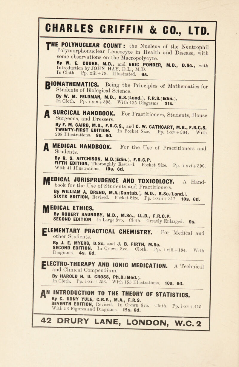 THE POLYNUCLEAR COUNT : the Nucleus of the Neutrophil olymorphonuclear Leucocyte in Health and Disease, with some observations on the Macropolycyte. By W. E. COOKE M.D., and ERIC PONDER, M.D., D.Sc., with Introduction by JOHN HAY, D.L., M.D. In Cloth. Pp. xiii + 79. Illustrated. 6s. BIOMATHEMATICS. Being the Principles of Mathematics for students of Biological Science. ?Vru'fi14, EELDMAN5 m-d-> B.S.(Lond.), F.R.S.(Edin.). In Cloth. Pp. i-xix + 398. With 125 Diagrams. 21s. A SURGICAL HANDBOOK. For Practitioners, Students, House Surgeons, and Dressers. TWENTY Crm?’ EnmnuC‘s,» an^ C. W. CATHCART, M.B., F.R.C.S. ons TiIU ?ST ED1TI0N- In Pocket Size. Pp. i-xv + 364. With 208 Illustrations. 8s. 6d. 1 A MEDICAL HANDBOOK. I1 or the Use of Practitioners and Students. By R. S. AITCHISON, M.D.(Edm.), F.R.C.P. wFiriH^DTn,0NUThorOUghly Revised- Pocket Size. Pp. i-xvi + 390. With 41 Illustrations. 10s. 6d. “ --—---- - 1, jyjEDICAl JURISPRUDENCE AND TOXICOLOGY A Hand book for the Use of Students and Practitioners. ?iY™LpnAmnAN BpEND» M.A.(Cantab.), M.D., B.Sc.(Lond.). SPXTK EDITION, Revised. Pocket Size. Pp. i-xiii + 317. tOs. 6d. MEDICAL ETHICS. By ROBERT SAUNDBY, M.D., M.Sc., LL.D., F.R.C.P. SECOND EDITION In Large 8vo. Cloth. Greatly Enlarged. 9s. ELEMENTARY PRACTICAL CHEMISTRY. For Medical and other Students. By J. E. MYERS, D.Sc. and J. B. FIRTH, M.Sc. SECOND EDITION. In Crown 8vo. Cloth. Pp. i-viii + 194 With Diagrams. 4s. 6d. ELECTRO-TNERAPY AND IONIC MEDICATION. A Technical and Clinical Compendium. By HAROLD H. U. CROSS, Ph.DgMed.). In Cloth. Pp. i-xii + 253. With 155 Illustrations. 10s. 6d» AN INTRODUCTION TO THE THEORY OF STATISTICS By C. UDNY YULE, C.B.E., M.A., F.R.S. ^VENTN FB'T^N Kevized. In Crown 8vo. Cloth. Pp. i-xv + 415. With 53 h igures and Diagrams. 12s. 6d.