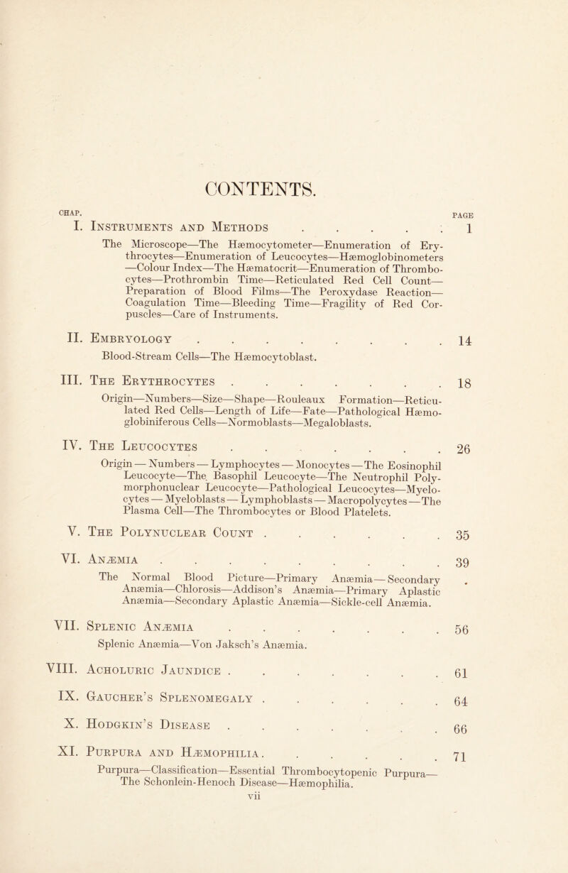 CONTENTS. CHAP. PAGE I. Instruments and Methods ..... 1 The Microscope—The Haemocytometer—Enumeration of Ery¬ throcytes—Enumeration of Leucocytes—Haemoglobinometers —Colour Index—The Haematocrit—Enumeration of Thrombo¬ cytes—Prothrombin Time—Reticulated Red Cell Count— Preparation of Blood Films—The Peroxydase Reaction— Coagulation Time—Bleeding Time—Fragility of Red Cor¬ puscles—Care of Instruments. II. Embryology ........ 14 Blood-Stream Cells—The Haemocytoblast. III. The Erythrocytes ....... 18 Origin—Numbers—Size—Shape—Rouleaux Formation—Reticu¬ lated Red Cells—Length of Life—Fate—Pathological Hsemo- globiniferous Cells—Normoblasts—Megaloblasts. IV. The Leucocytes ...... 26 Origin — Numbers — Lymphocytes — Monocytes — The Eosinophil Leucocyte—The Basophil Leucocyte—The Neutrophil Poly¬ morphonuclear Leucocyte—Pathological Leucocytes—Myelo¬ cytes — Myeloblasts — Lymphoblasts — Macropoly cytes—The Plasma Cell—The Thrombocytes or Blood Platelets. V. The Polynuclear Count . . . . . .35 VI. Anemia ........ 39 The Normal Blood Picture—Primary Anaemia—Secondary Anaemia—Chlorosis—Addison’s Anaemia—Primary Aplastic Anaemia—Secondary Aplastic Anaemia—Sickle-cell Anaemia. VII. Splenic Anemia ....... 56 Splenic Anaemia—Von Jaksch’s Anaemia. VIII. Acholuric Jaundice ....... 61 IX. Gaucher’s Splenomegaly . . . . . .64 X. Hodgkin’s Disease ...... 66 XI. Purpura and Hemophilia. . . 71 Purpura—Classification—Essential Thrombocytopenic Purpura_ The Schonlein-Henoch Disease—Haemophilia.