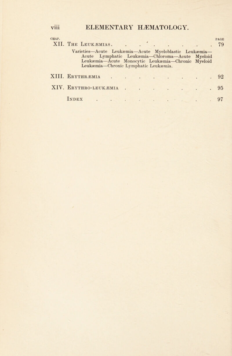 CHAP. XII. The Leukemias. . . ' . Varieties—Acute Leukaemia—Acute Myeloblastic Leukaemia— Acute Lymphatic Leukaemia—Chloroma—Acute Myeloid Leukaemia—Acute Monocytic Leukaemia—Chronic Myeloid Leukaemia—Chronic Lymphatic Leukaemia. XIII. Erythremia ........ XIV. Erythro-leukemia ....... PAGE 79 92 95 Index 97
