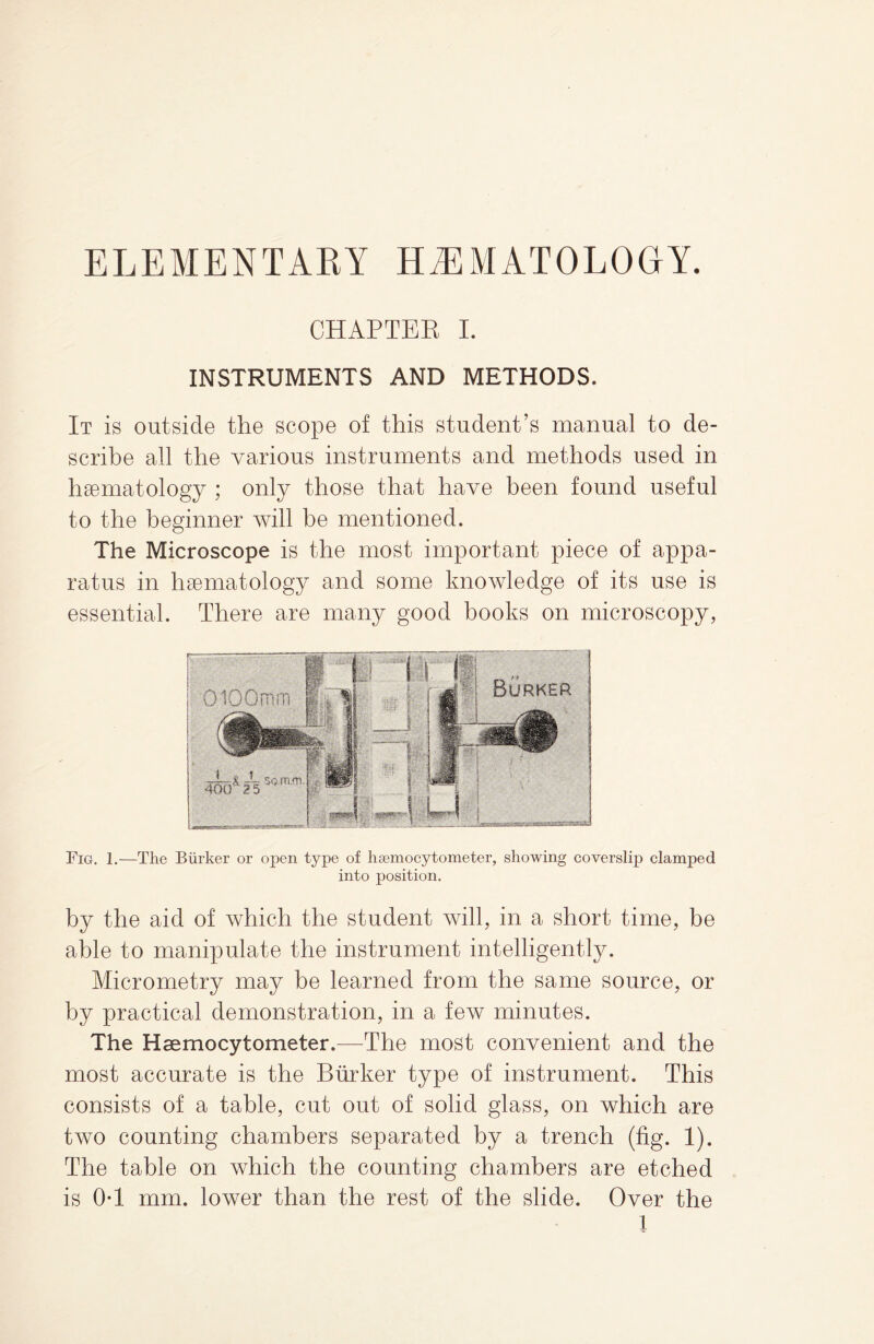CHAPTER I. INSTRUMENTS AND METHODS. It is outside the scope of this student’s manual to de¬ scribe all the various instruments and methods used in haematology ; only those that have been found useful to the beginner will be mentioned. The Microscope is the most important piece of appa¬ ratus in haematology and some knowledge of its use is essential. There are many good books on microscopy, Fig. 1.—The Biirker or open type of hsemocytometer, showing coverslip clamped into position. by the aid of which the student will, in a short time, be able to manipulate the instrument intelligently. Micrometry may be learned from the same source, or by practical demonstration, in a few minutes. The Haemocytometer.—The most convenient and the most accurate is the Burker type of instrument. This consists of a table, cut out of solid glass, on which are two counting chambers separated by a trench (fig. 1). The table on which the counting chambers are etched is OT mm. lower than the rest of the slide. Over the