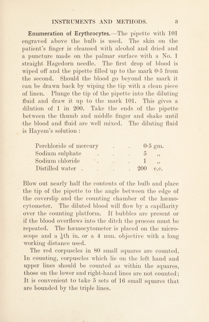 Enumeration of Erythrocytes.—The pipette with 101 engraved above the bulb is used. The skin on the patient’s linger is cleansed with alcohol and dried and a puncture made on the palmar surface with a No. 1 straight Hagedorn needle. The first drop of blood is wiped off and the pipette filled up to the mark 0-5 from the second. Should the blood go beyond the mark it can be drawn back by wiping the tip with a clean piece of linen. Plunge the tip of the pipette into the diluting fluid and draw it up to the mark 101. This gives a dilution of 1 in 200. Take the ends of the pipette between the thumb and middle finger and shake until The blood and fluid are well mixed. The diluting fluid is Hayem’s solution : Perchloride of mercury Sodium sulphate Sodium chloride Distilled water . 0*5 gm. ?? c.c. Blow out nearly half the contents of the bulb and place the tip of the pipette to the angle between the edge of the coverslip and the counting chamber of the haemo- cytometer. The diluted blood will flow by a capillarity over the counting platform. If bubbles are present or if the blood overflows into the ditch the process must be repeated. The haemocytometer is placed on the micro¬ scope and a |th in. or a 4 mm. objective with a long working distance used. The red corpuscles in 80 small squares are counted. In counting, corpuscles which he on the left hand and upper lines should be counted as within the squares, those on the lower and right-hand lines are not counted; It is convenient to take 5 sets of 16 small squares that are bounded by the triple lines.