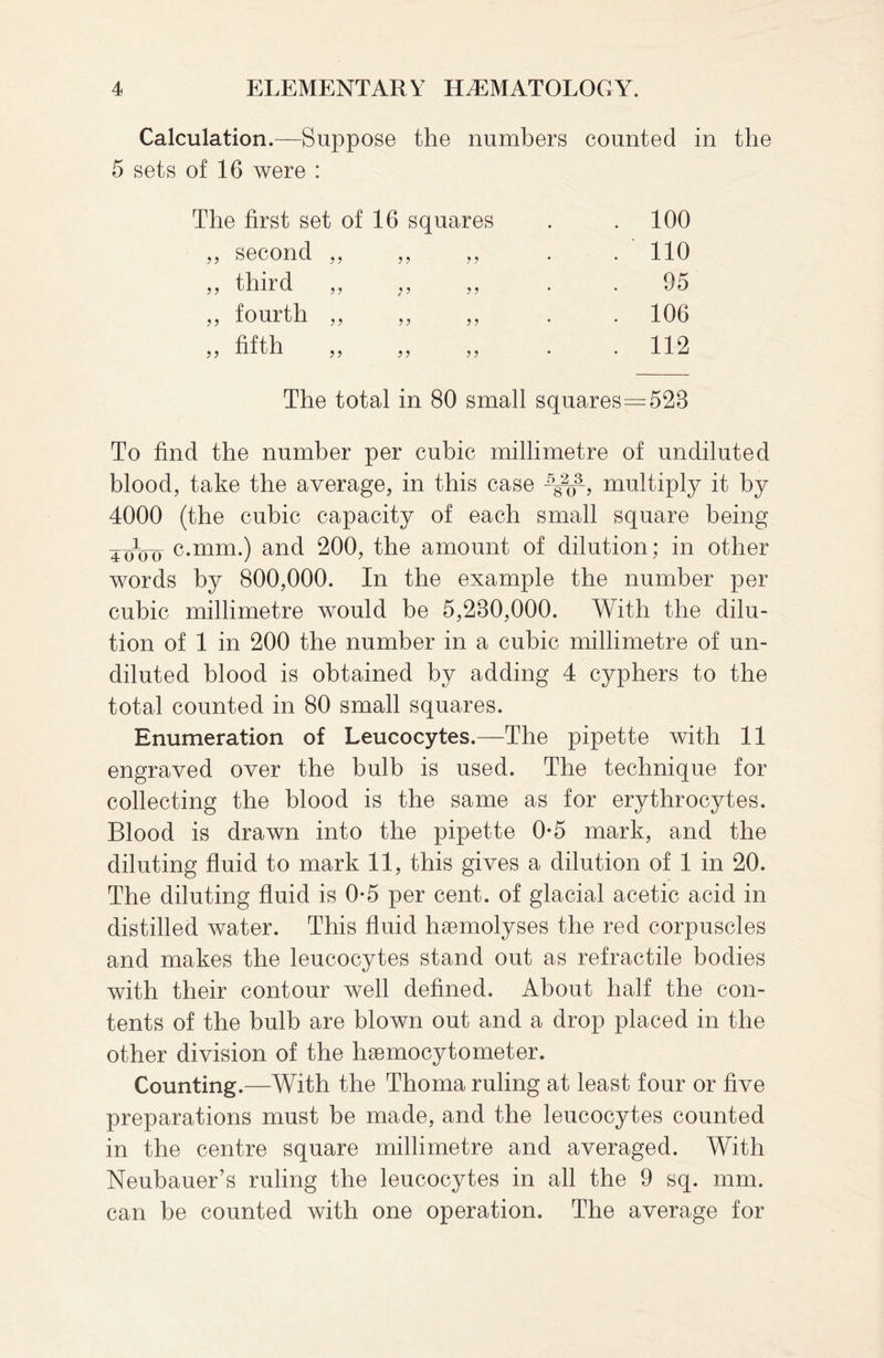 Calculation.—Suppose the numbers counted in the 5 sets of 16 were : The first set of 16 squares ?? second ,, ,, ,, J? tllird j 5 ? ? „ fourth „ ,, fifth ? ? ? ? 100 110 05 106 112 The total in 80 small squares—523 To find the number per cubic millimetre of undiluted blood, take the average, in this case ^3-, multiply it by 4000 (the cubic capacity of each small square being voVo c.mm.) and 200, the amount of dilution; in other words by 800,000. In the example the number per cubic millimetre would be 5,230,000. With the dilu¬ tion of 1 in 200 the number in a cubic millimetre of un¬ diluted blood is obtained by adding 4 cyphers to the total counted in 80 small squares. Enumeration of Leucocytes.—The pipette with 11 engraved over the bulb is used. The technique for collecting the blood is the same as for erythrocytes. Blood is drawn into the pipette 0*5 mark, and the diluting fluid to mark 11, this gives a dilution of 1 in 20. The diluting fluid is 0*5 per cent, of glacial acetic acid in distilled water. This fluid haemolyses the red corpuscles and makes the leucocytes stand out as retractile bodies with their contour well defined. About half the con¬ tents of the bulb are blown out and a drop placed in the other division of the haemocytometer. Counting.—With the Thoma ruling at least four or five preparations must be made, and the leucocytes counted in the centre square millimetre and averaged. With Neubauer’s ruling the leucocytes in all the 9 sq. mm. can be counted with one operation. The average for