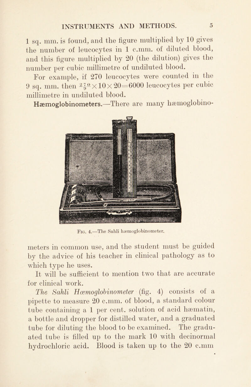 1 sq. mm. is found, and the figure multiplied by 10 gives the number of leucocytes in 1 c.mm. of diluted blood, and this bgure multiplied by 20 (the dilution) gives the number per cubic millimetre of undiluted blood. For example, if 270 leucocytes were counted in the 9 sq. mm. then 10 X 20=6000 leucocytes per cubic millimetre in undiluted blood. Hsemoglobinometers.—There are many lisemoglobino- Fig. 4.—The Salili hsemoglobinometer. meters in common use, and the student must be guided by the advice of his teacher in clinical pathology as to which type he uses. It will be sufficient to mention two that are accurate for clinical work. The Sahli H cento glob inometer (fig. 4) consists of a pipette to measure 20 c.mm. of blood, a standard colour tube containing a 1 per cent, solution of acid haematin, a bottle and dropper for distilled water, and a graduated tube for diluting the blood to be examined. The gradu¬ ated tube is filled up to the mark 10 with decinormal hydrochloric acid. Blood is taken up to the 20 c.mm