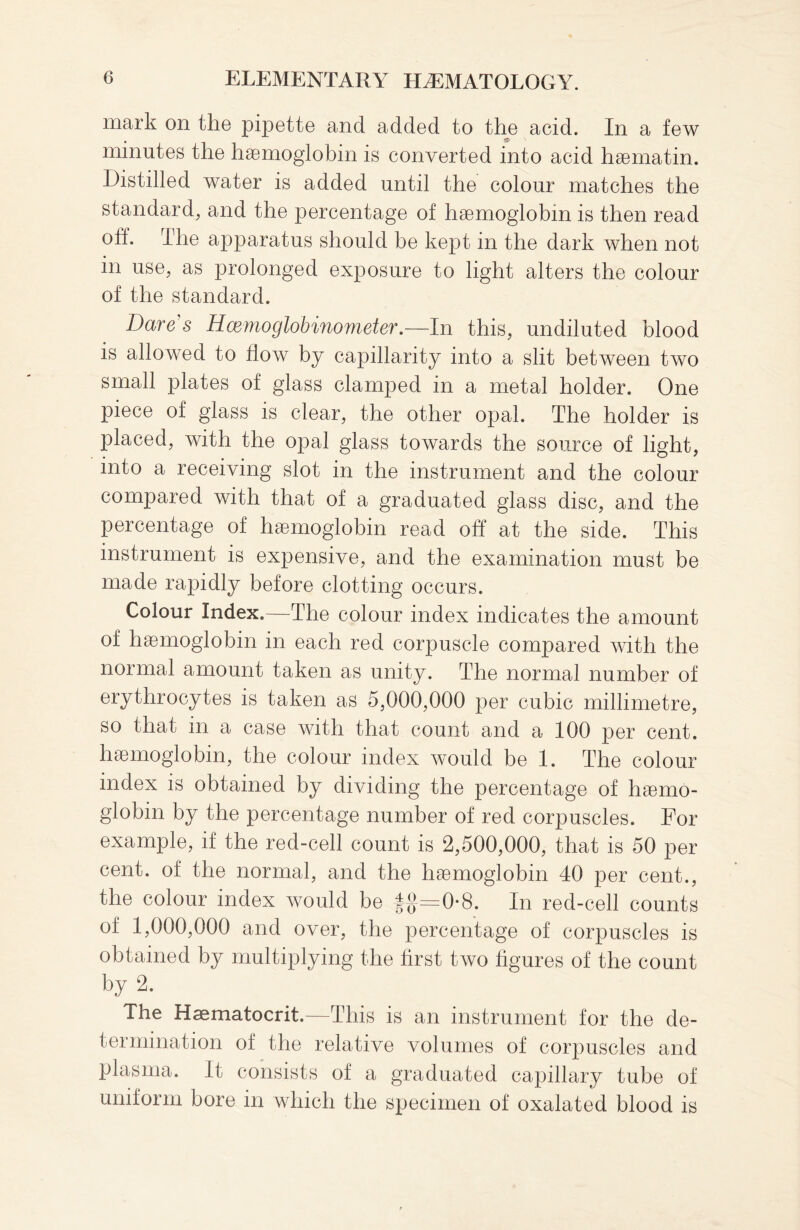 mark on the pipette and added to the acid. In a few minutes the haemoglobin is converted into acid haematin. Distilled water is added until the colour matches the standard, and the percentage of haemoglobin is then read off. The apparatus should be kept in the dark when not in use, as prolonged exposure to light alters the colour of the standard. Dare's Hcemoglobinometer.—In this, undiluted blood is allowed to flow by capillarity into a slit between two small plates of glass clamped in a metal holder. One piece of glass is clear, the other opal. The holder is placed, with the opal glass towards the source of light, into a receiving slot in the instrument and the colour compared with that of a graduated glass disc, and the percentage of haemoglobin read off at the side. This instrument is expensive, and the examination must be made rapidly before clotting occurs. Colour Index.—The colour index indicates the amount of haemoglobin in each red corpuscle compared with the normal amount taken as unity. The normal number of erythrocytes is taken as 5,000,000 per cubic millimetre, so that in a case with that count and a 100 per cent, haemoglobin, the colour index would be 1. The colour index is obtained by dividing the percentage of haemo¬ globin by the percentage number of red corpuscles. For example, if the red-cell count is 2,500,000, that is 50 per cent, of the normal, and the haemoglobin 40 per cent., the colour index would be |g=0-8. In red-cell counts of 1,000,000 and over, the percentage of corpuscles is obtained by multiplying the first two figures of the count by 2. The Haematocrit.—This is an instrument for the de¬ termination of the relative volumes of corpuscles and plasma. It consists of a graduated capillary tube of uniform bore in which the specimen of oxalated blood is