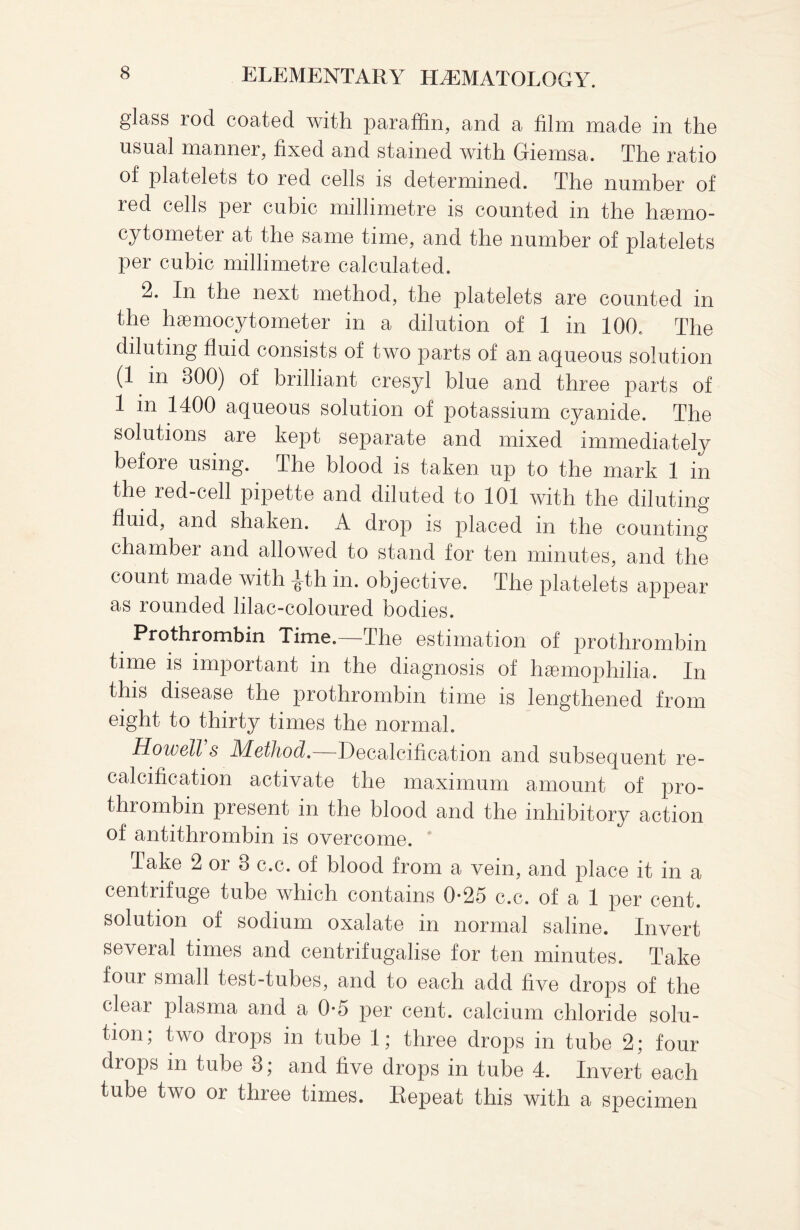 glass rod coated with paraffin, and a film made in the usual manner, fixed and stained with Giemsa. The ratio of platelets to red cells is determined. The number of led cells per cubic millimetre is counted m the haimo- cytometer at the same time, and the number of platelets per cubic millimetre calculated. 2. In the next method, the platelets are counted in the hsemocytometer in a dilution of 1 in 100. The diluting fluid consists of two parts of an aqueous solution (1 in 800) of brilliant cresyl blue and three parts of 1 in 1400 aqueous solution of potassium cyanide. The solutions are kept separate and mixed immediately before using. The blood is taken up to the mark 1 in the red-cell pipette and diluted to 101 with the diluting fluid, and shaken. A drop is placed m the counting chamber and allowed to stand for ten minutes, and the count made with |th in. objective. The platelets appear as rounded lilac-coloured bodies. Prothrombin Time. The estimation of prothrombin time is important in the diagnosis of haemophilia. In this disease the prothrombin time is lengthened from eight to thirty times the normal. Howell’s Method.—Decalcification and subsequent re- calcification activate the maximum amount of pro¬ thrombin present in the blood and the inhibitory action of antithrombin is overcome. Take 2 or 8 c.c. of blood from a vein, and place it in a centrifuge tube which contains 0-25 c.c. of a 1 per cent, solution of sodium oxalate in normal saline. Invert several times and centrifugalise for ten minutes. Take four small test-tubes, and to each add five drops of the clear plasma and a 0*5 per cent, calcium chloride solu¬ tion; two drops in tube 1; three drops in tube 2; four drops in tube 8; and five drops in tube 4. Invert each tube two or three times. Repeat this with a specimen