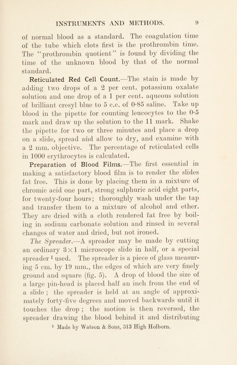 of normal blood as a standard. The coagulation time of the tube which clots first is the prothrombin time. The “prothrombin quotient” is found by dividing the time of the unknown blood by that of the normal standard. Reticulated Red Cell Count.—The stain is made by adding two drops of a 2 per cent, potassium oxalate solution and one drop of a 1 per cent, aqueous solution of brilliant cresyl blue to 5 c.c. of 0*85 saline. Take up blood in the pipette for counting leucocytes to the 0*5 mark and draw up the solution to the 11 mark. Shake the pipette for two or three minutes and place a drop on a slide, spread and allow to dry, and examine with a 2 mm. objective. The percentage of reticulated cells in 1000 erythrocytes is calculated. Preparation of Blood Films.—The first essential in making a satisfactory blood film is to render the slides fat free. This is done by placing them in a mixture of chromic acid one part, strong sulphuric acid eight parts, for twenty-four hours; thoroughly wash under the tap and transfer them to a mixture of alcohol and ether. They are dried with a cloth rendered fat free by boil¬ ing in sodium carbonate solution and rinsed in several changes of water and dried, but not ironed. The Spreader.—A spreader may be made by cutting an ordinary Bxl microscope slide in half, or a special spreader 1 used. The spreader is a piece of glass measur¬ ing 5 cm. by 19 mm., the edges of which are very finely ground and square (fig. 5). A drop of blood the size of a large pin-head is placed half an inch from the end of a slide ; the spreader is held at an angle of approxi¬ mately forty-five degrees and moved backwards until it touches the drop ; the motion is then reversed, the spreader drawing the blood behind it and distributing 1 Made by Watson & Sons, 313 High Holborn.