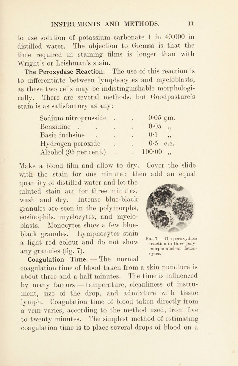 to use solution of potassium carbonate 1 in 40,000 in distilled water. The objection to Giemsa is that the time required in staining films is longer than with Wright’s or Leishman’s stain. The Peroxydase Reaction.—The use of this reaction is to differentiate between lymphocytes and myeloblasts, as these two cells may be indistinguishable morphologi¬ cally. There are several methods, but Goodpasture’s stain is as satisfactory as any: Sodium nitroprusside . 0-05 gm. Benzidine . 0-05 „ Basic fuchsine 0-1 „ Hydrogen peroxide 0-5 c.c. Alcohol (95 per cent.) . 100-00 „ Make a blood film and allow to dry. Cover the slide with the stain for one minute ; then add an equal quantity of distilled water and let the diluted stain act for three minutes, wash and dry. Intense blue-black granules are seen in the polymorphs, eosinophils, myelocytes, and myelo¬ blasts. Monocytes show a few blue- black granules. Lymphocytes stain a light red colour and do not show any granules (fig. 7). Coagulation Time. — The normal coagulation time of blood taken from a skin puncture is about three and a half minutes. The time is influenced by many factors -— temperature, cleanliness of instru¬ ment, size of the drop, and admixture with tissue lymph. Coagulation time of blood taken directly from a vein varies, according to the method used, from five to twenty minutes. The simplest method of estimating coagulation time is to place several drops of blood on a Fig. 7.—The peroxydase reaction in three poly¬ morphonuclear leuco¬ cytes.