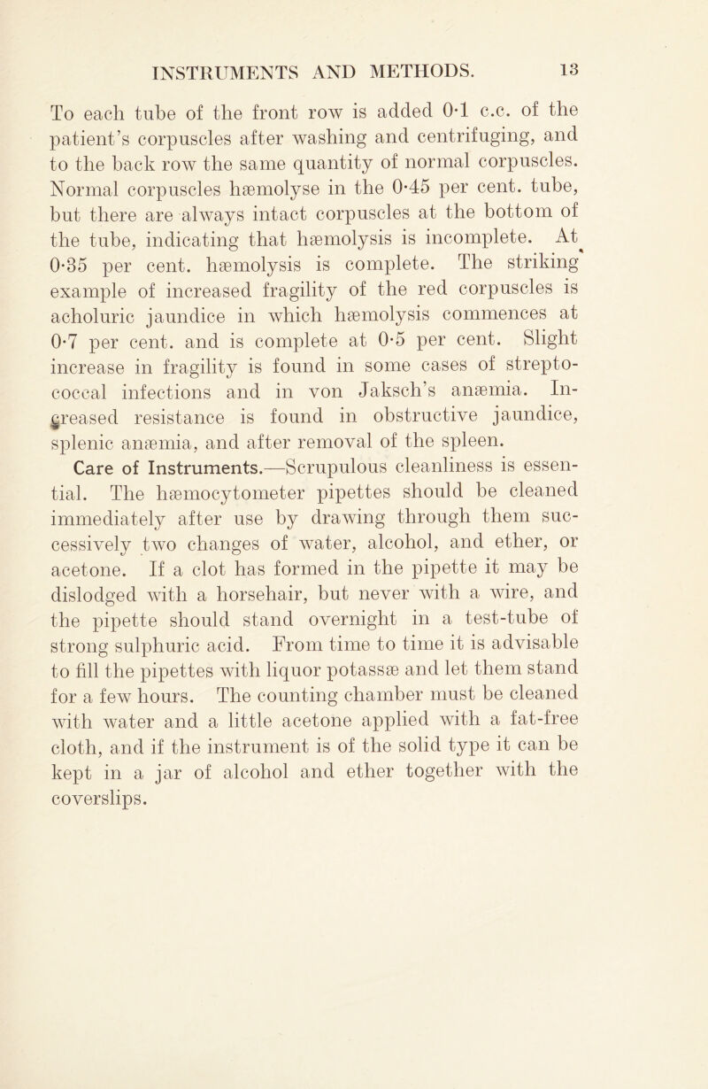 To each tube of the front row is added 0*1 c.c. of the patient’s corpuscles after washing and centrifuging, and to the back row the same quantity of normal corpuscles. Normal corpuscles haemolyse in the 0*45 per cent, tube, but there are always intact corpuscles at the bottom of the tube, indicating that haemolysis is incomplete. At^ 0*85 per cent, haemolysis is complete. The striking example of increased fragility of the red corpuscles is acholuric jaundice in which haemolysis commences at 0*7 per cent, and is complete at 0*5 per cent. Slight increase in fragility is found in some cases of strepto¬ coccal infections and in von Jaksch’s anaemia. In¬ creased resistance is found in obstructive jaundice, splenic anaemia, and after removal of the spleen. Care of Instruments.—Scrupulous cleanliness is essen¬ tial. The haemocytometer pipettes should he cleaned immediately after use by drawing through them suc¬ cessively two changes of water, alcohol, and ether, or acetone. If a clot has formed in the pipette it may be dislodged with a horsehair, but never with a wire, and the pipette should stand overnight in a test-tube of strong sulphuric acid. From time to time it is advisable to fill the pipettes with liquor potassae and let them stand for a few hours. The counting chamber must be cleaned with water and a little acetone applied with a fat-free cloth, and if the instrument is of the solid type it can be kept in a jar of alcohol and ether together with the coverslips.