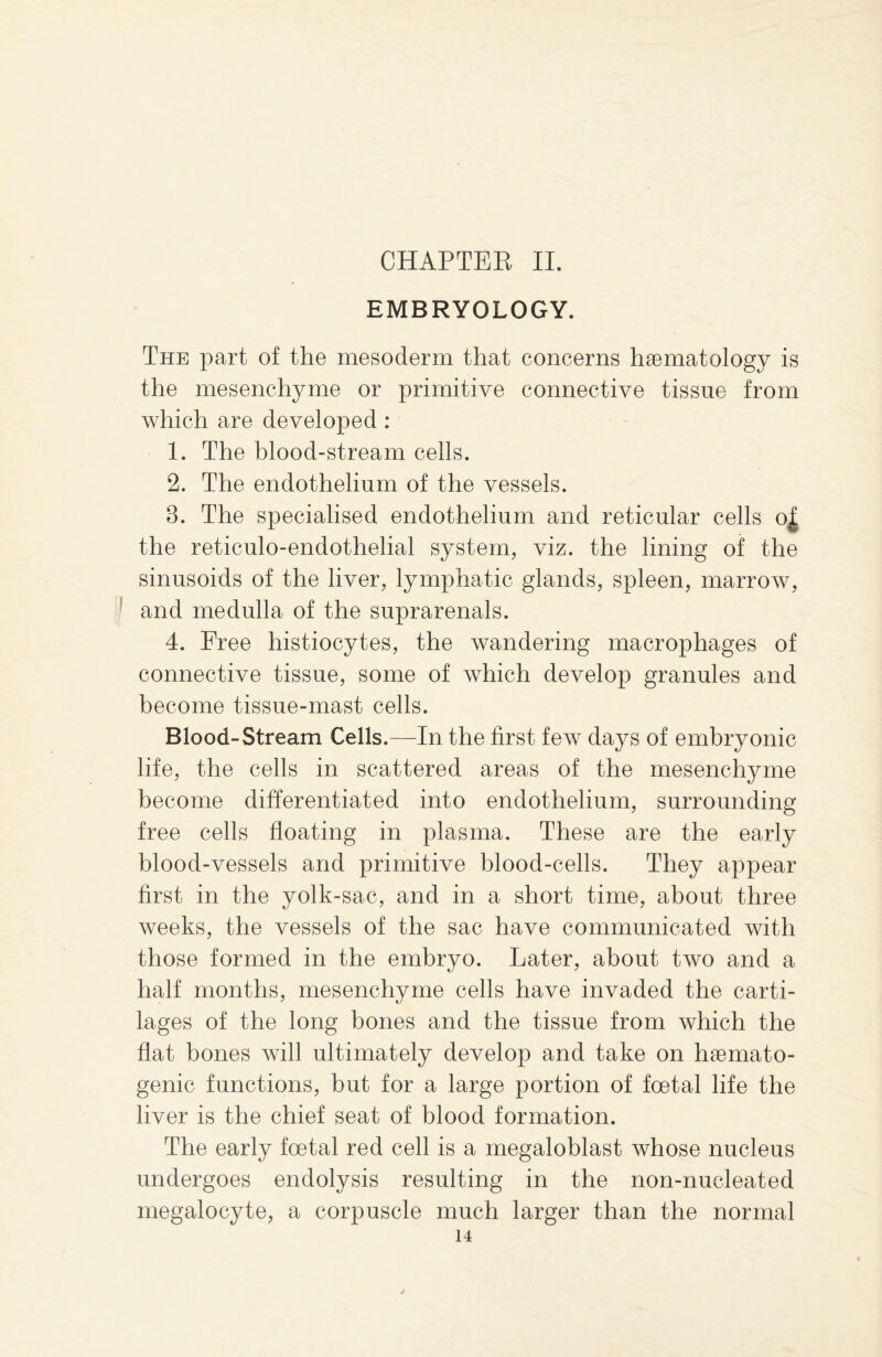 EMBRYOLOGY. The part of the mesoderm that concerns haematology is the mesenchyme or primitive connective tissue from which are developed : 1. The blood-stream cells. 2. The endothelium of the vessels. 3. The specialised endothelium and reticular cells o| the reticulo-endothelial system, viz. the lining of the sinusoids of the liver, lymphatic glands, spleen, marrow, and medulla of the suprarenals. 4. Free histiocytes, the wandering macrophages of connective tissue, some of which develop granules and become tissue-mast cells. Blood-Stream Cells.—In the first few days of embryonic life, the cells in scattered areas of the mesenchyme become differentiated into endothelium, surrounding free cells floating in plasma. These are the early blood-vessels and primitive blood-cells. They appear first in the yolk-sac, and in a short time, about three weeks, the vessels of the sac have communicated with those formed in the embryo. Later, about two and a half months, mesenchyme cells have invaded the carti¬ lages of the long bones and the tissue from which the flat bones will ultimately develop and take on hsemato- genic functions, but for a large portion of foetal life the liver is the chief seat of blood formation. The early foetal red cell is a megaloblast whose nucleus undergoes endolysis resulting in the non-nucleated megalocyte, a corpuscle much larger than the normal 14 /