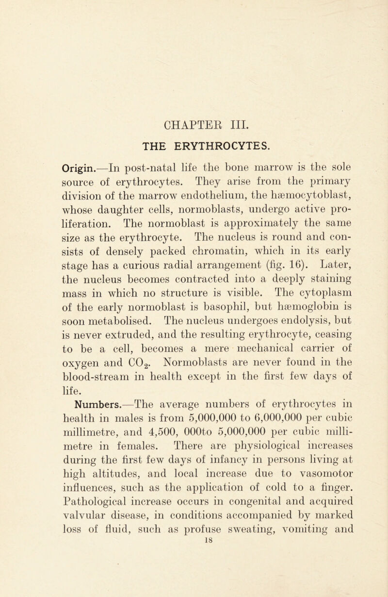 THE ERYTHROCYTES. Origin.—In post-natal life the bone marrow is the sole source of erythrocytes. They arise from the primary division of the marrow endothelium, the heemocytoblast, whose daughter cells, normoblasts, undergo active pro¬ liferation. The normoblast is approximately the same size as the erythrocyte. The nucleus is round and con¬ sists of densely packed chromatin, which in its early stage has a curious radial arrangement (fig. 16). Later, the nucleus becomes contracted into a deeply staining mass in which no structure is visible. The cytoplasm of the early normoblast is basophil, but haemoglobin is soon metabolised. The nucleus undergoes endolysis, but is never extruded, and the resulting erythrocyte, ceasing to be a cell, becomes a mere mechanical carrier of oxygen and C02. Normoblasts are never found in the blood-stream in health except in the first few days of life. Numbers.—The average numbers of erythrocytes in health in males is from 5,000,000 to 6,000,000 per cubic millimetre, and 4,500, OOOto 5,000,000 per cubic milli¬ metre in females. There are physiological increases during the first few days of infancy in persons living at high altitudes, and local increase due to vasomotor influences, such as the application of cold to a finger. Pathological increase occurs in congenital and acquired valvular disease, in conditions accompanied by marked loss of fluid, such as profuse sweating, vomiting and