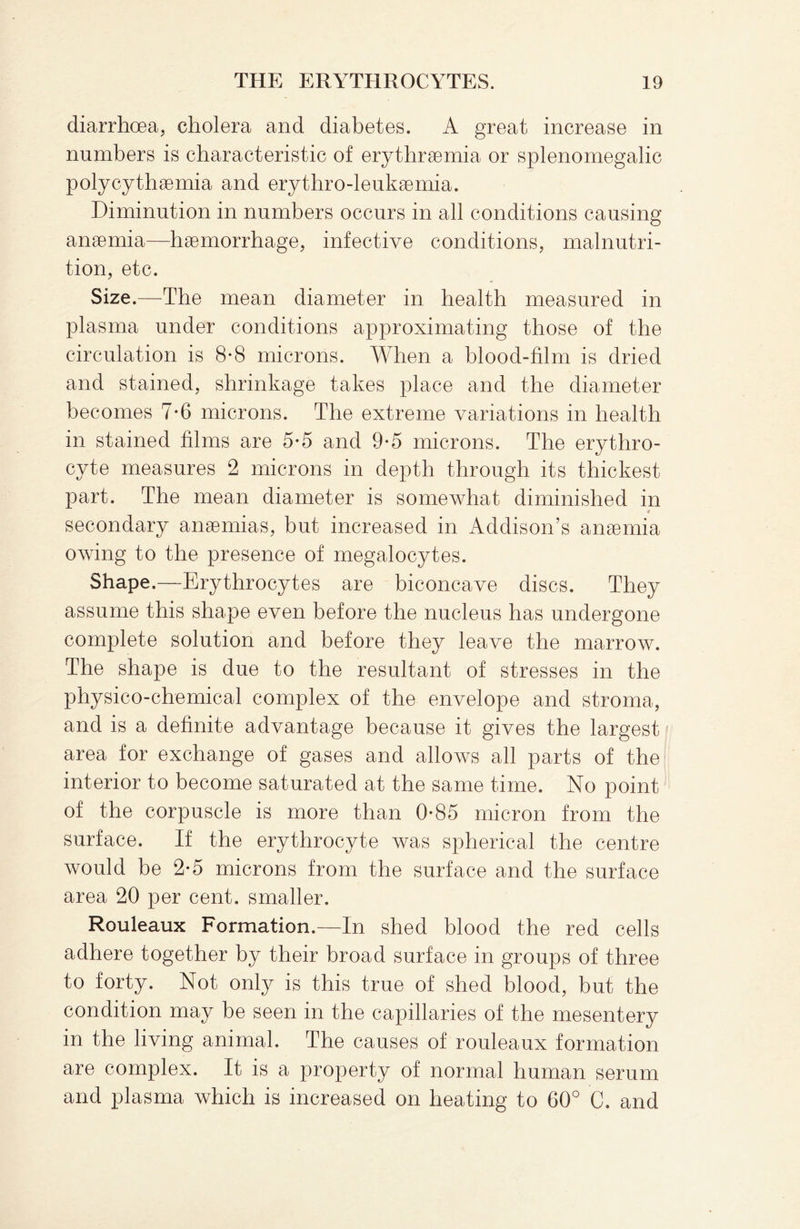 diarrhoea, cholera and diabetes. A great increase in numbers is characteristic of erythrsemia or splenomegalic polycythsemia and erythro-leuksemia. Diminution in numbers occurs in all conditions causing anaemia—haemorrhage, infective conditions, malnutri¬ tion, etc. Size.—The mean diameter in health measured in plasma under conditions approximating those of the circulation is 8-8 microns. When a blood-film is dried and stained, shrinkage takes place and the diameter becomes 7*6 microns. The extreme variations in health in stained films are 5*5 and 9*5 microns. The erythro¬ cyte measures 2 microns in depth through its thickest part. The mean diameter is somewhat diminished in * secondary anaemias, but increased in Addison’s anaemia owing to the presence of megalocytes. Shape.—Erythrocytes are biconcave discs. They assume this shape even before the nucleus has undergone complete solution and before they leave the marrow. The shape is due to the resultant of stresses in the physico-chemical complex of the envelope and stroma, and is a definite advantage because it gives the largest area for exchange of gases and allows all parts of the interior to become saturated at the same time. No point of the corpuscle is more than 0*85 micron from the surface. If the erythrocyte was spherical the centre would be 2*5 microns from the surface and the surface area 20 per cent, smaller. Rouleaux Formation.—In shed blood the red cells adhere together by their broad surface in groups of three to forty. Not only is this true of shed blood, but the condition may be seen in the capillaries of the mesentery in the living animal. The causes of rouleaux formation are complex. It is a property of normal human serum and plasma which is increased on heating to 60° C. and